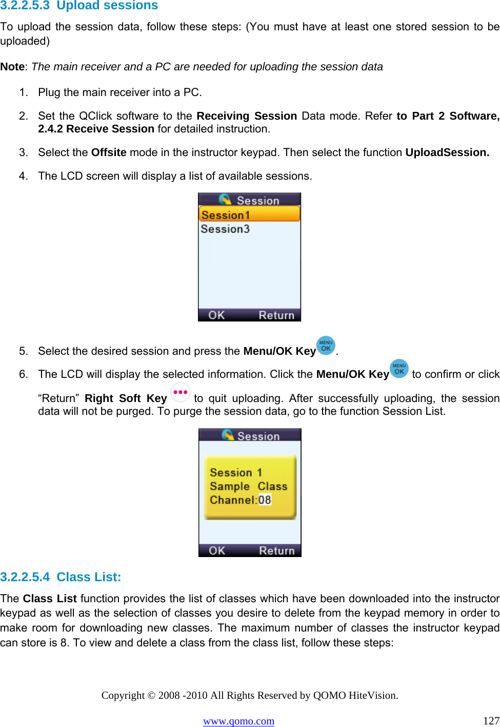Copyright © 2008 -2010 All Rights Reserved by QOMO HiteVision. www.qomo.com                                                                          127 3.2.2.5.3  Upload sessions To upload the session data, follow these steps: (You must have at least one stored session to be uploaded) Note: The main receiver and a PC are needed for uploading the session data 1.  Plug the main receiver into a PC. 2.  Set the QClick software to the Receiving Session Data mode. Refer to Part 2 Software, 2.4.2 Receive Session for detailed instruction. 3. Select the Offsite mode in the instructor keypad. Then select the function UploadSession. 4.  The LCD screen will display a list of available sessions.  5.  Select the desired session and press the Menu/OK Key . 6.  The LCD will display the selected information. Click the Menu/OK Key  to confirm or click “Return”  Right Soft Key   to quit uploading. After successfully uploading, the session data will not be purged. To purge the session data, go to the function Session List.  3.2.2.5.4  Class List: The Class List function provides the list of classes which have been downloaded into the instructor keypad as well as the selection of classes you desire to delete from the keypad memory in order to make room for downloading new classes. The maximum number of classes the instructor keypad can store is 8. To view and delete a class from the class list, follow these steps: 