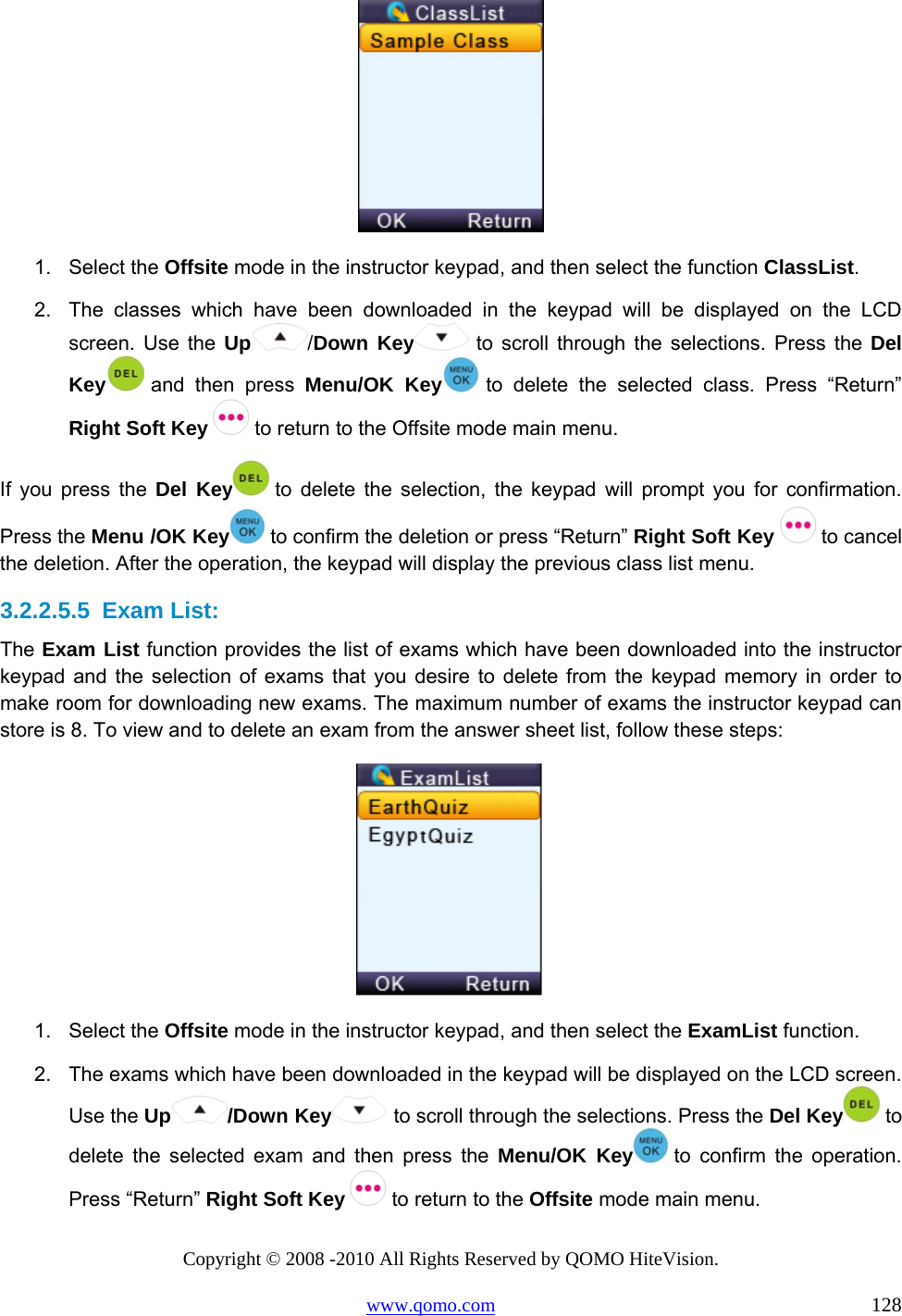 Copyright © 2008 -2010 All Rights Reserved by QOMO HiteVision. www.qomo.com                                                                          128  1. Select the Offsite mode in the instructor keypad, and then select the function ClassList. 2.  The classes which have been downloaded in the keypad will be displayed on the LCD screen. Use the Up /Down Key  to scroll through the selections. Press the Del Key  and then press Menu/OK Key  to delete the selected class. Press “Return” Right Soft Key   to return to the Offsite mode main menu. If you press the Del Key  to delete the selection, the keypad will prompt you for confirmation. Press the Menu /OK Key  to confirm the deletion or press “Return” Right Soft Key   to cancel the deletion. After the operation, the keypad will display the previous class list menu.  3.2.2.5.5  Exam List: The Exam List function provides the list of exams which have been downloaded into the instructor keypad and the selection of exams that you desire to delete from the keypad memory in order to make room for downloading new exams. The maximum number of exams the instructor keypad can store is 8. To view and to delete an exam from the answer sheet list, follow these steps:  1. Select the Offsite mode in the instructor keypad, and then select the ExamList function. 2.  The exams which have been downloaded in the keypad will be displayed on the LCD screen. Use the Up /Down Key  to scroll through the selections. Press the Del Key  to delete the selected exam and then press the Menu/OK Key  to confirm the operation. Press “Return” Right Soft Key   to return to the Offsite mode main menu. 