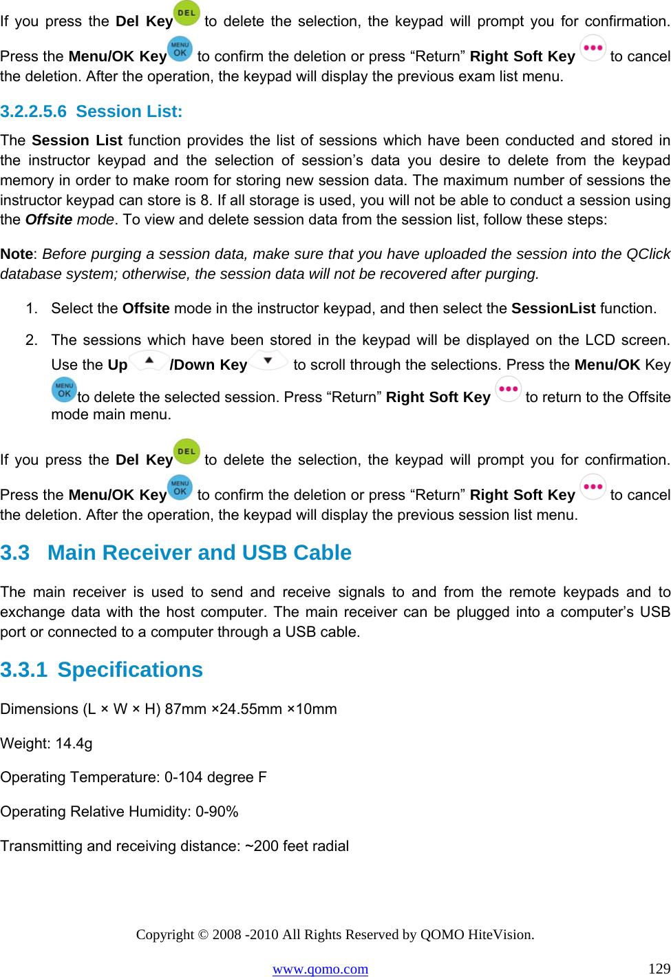 Copyright © 2008 -2010 All Rights Reserved by QOMO HiteVision. www.qomo.com                                                                          129 If you press the Del Key  to delete the selection, the keypad will prompt you for confirmation. Press the Menu/OK Key  to confirm the deletion or press “Return” Right Soft Key   to cancel the deletion. After the operation, the keypad will display the previous exam list menu.  3.2.2.5.6  Session List: The Session List function provides the list of sessions which have been conducted and stored in the instructor keypad and the selection of session’s data you desire to delete from the keypad memory in order to make room for storing new session data. The maximum number of sessions the instructor keypad can store is 8. If all storage is used, you will not be able to conduct a session using the Offsite mode. To view and delete session data from the session list, follow these steps: Note: Before purging a session data, make sure that you have uploaded the session into the QClick database system; otherwise, the session data will not be recovered after purging. 1. Select the Offsite mode in the instructor keypad, and then select the SessionList function. 2.  The sessions which have been stored in the keypad will be displayed on the LCD screen. Use the Up /Down Key  to scroll through the selections. Press the Menu/OK Key to delete the selected session. Press “Return” Right Soft Key   to return to the Offsite mode main menu. If you press the Del Key  to delete the selection, the keypad will prompt you for confirmation. Press the Menu/OK Key  to confirm the deletion or press “Return” Right Soft Key   to cancel the deletion. After the operation, the keypad will display the previous session list menu.  3.3   Main Receiver and USB Cable  The main receiver is used to send and receive signals to and from the remote keypads and to exchange data with the host computer. The main receiver can be plugged into a computer’s USB port or connected to a computer through a USB cable. 3.3.1  Specifications Dimensions (L × W × H) 87mm ×24.55mm ×10mm Weight: 14.4g Operating Temperature: 0-104 degree F Operating Relative Humidity: 0-90% Transmitting and receiving distance: ~200 feet radial 