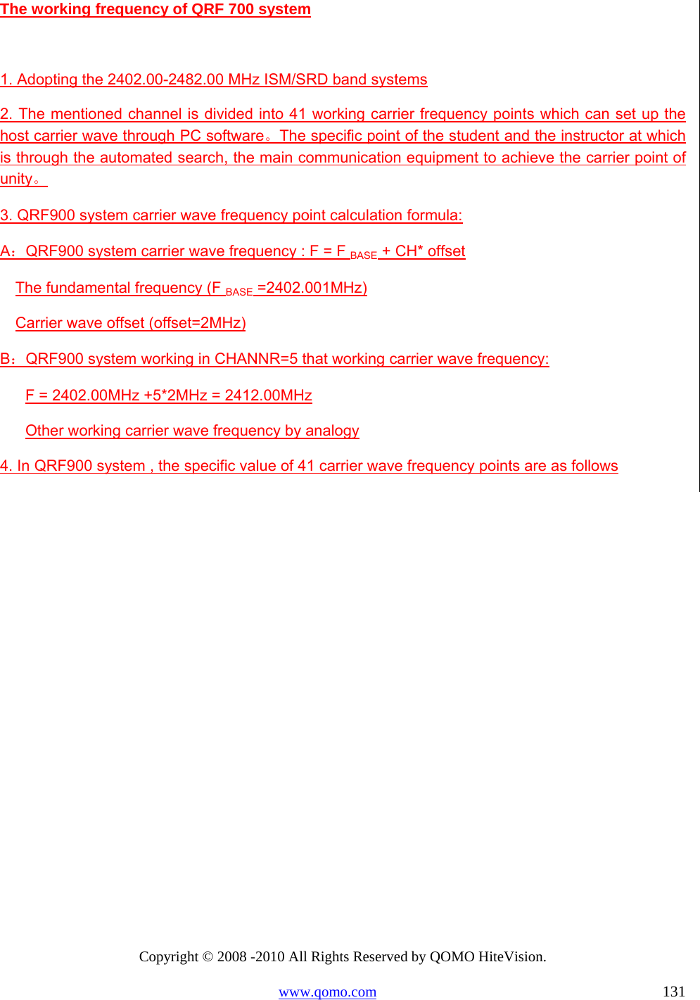 Copyright © 2008 -2010 All Rights Reserved by QOMO HiteVision. www.qomo.com                                                                          131 The working frequency of QRF 700 system  1. Adopting the 2402.00-2482.00 MHz ISM/SRD band systems 2. The mentioned channel is divided into 41 working carrier frequency points which can set up the host carrier wave through PC software。The specific point of the student and the instructor at which is through the automated search, the main communication equipment to achieve the carrier point of unity。 3. QRF900 system carrier wave frequency point calculation formula:  A：QRF900 system carrier wave frequency : F = F BASE + CH* offset  The fundamental frequency (F BASE =2402.001MHz) Carrier wave offset (offset=2MHz) B：QRF900 system working in CHANNR=5 that working carrier wave frequency:  F = 2402.00MHz +5*2MHz = 2412.00MHz Other working carrier wave frequency by analogy 4. In QRF900 system , the specific value of 41 carrier wave frequency points are as follows 