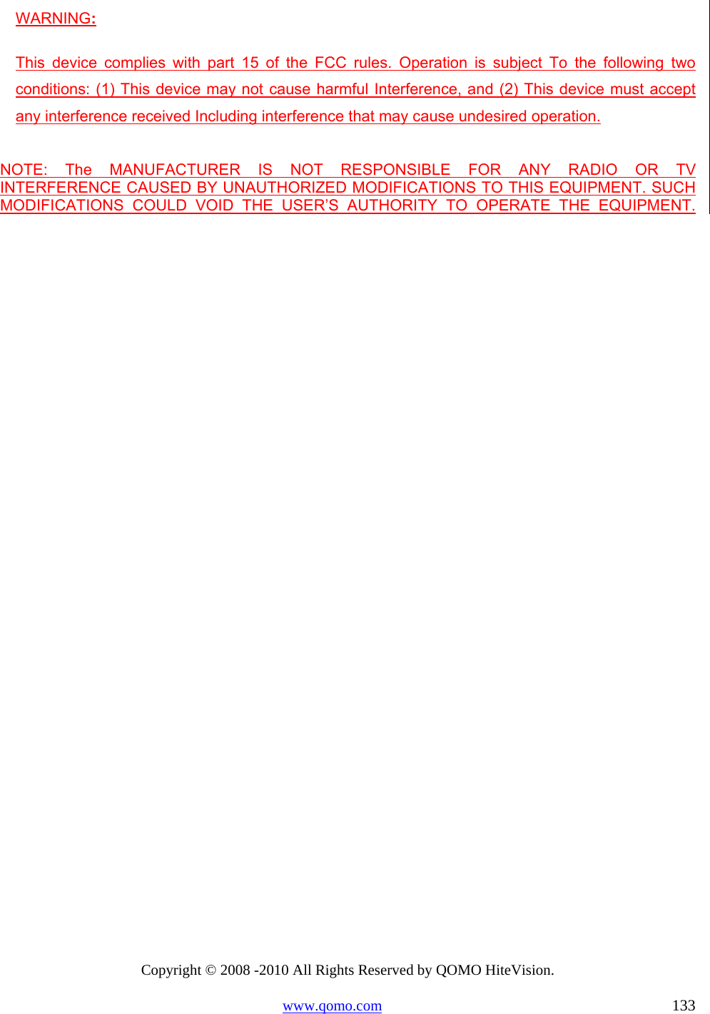 Copyright © 2008 -2010 All Rights Reserved by QOMO HiteVision. www.qomo.com                                                                          133 WARNING: This device complies with part 15 of the FCC rules. Operation is subject To the following two conditions: (1) This device may not cause harmful Interference, and (2) This device must accept any interference received Including interference that may cause undesired operation.  NOTE: The MANUFACTURER IS NOT RESPONSIBLE FOR ANY RADIO OR TV       INTERFERENCE CAUSED BY UNAUTHORIZED MODIFICATIONS TO THIS EQUIPMENT. SUCH MODIFICATIONS COULD VOID THE USER’S AUTHORITY TO OPERATE THE EQUIPMENT.