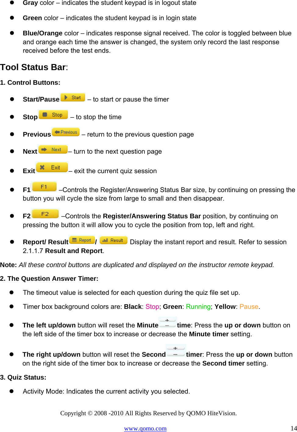 Copyright © 2008 -2010 All Rights Reserved by QOMO HiteVision. www.qomo.com                                                                          14   Gray color – indicates the student keypad is in logout state   Green color – indicates the student keypad is in login state   Blue/Orange color – indicates response signal received. The color is toggled between blue and orange each time the answer is changed, the system only record the last response received before the test ends. Tool Status Bar: 1. Control Buttons:   Start/Pause  – to start or pause the timer   Stop  – to stop the time   Previous  – return to the previous question page    Next – turn to the next question page   Exit – exit the current quiz session   F1  –Controls the Register/Answering Status Bar size, by continuing on pressing the button you will cycle the size from large to small and then disappear.   F2  –Controls the Register/Answering Status Bar position, by continuing on pressing the button it will allow you to cycle the position from top, left and right.   Report/ Result /   Display the instant report and result. Refer to session 2.1.1.7 Result and Report. Note: All these control buttons are duplicated and displayed on the instructor remote keypad. 2. The Question Answer Timer:   The timeout value is selected for each question during the quiz file set up.   Timer box background colors are: Black: Stop; Green: Running; Yellow: Pause.    The left up/down button will reset the Minute time: Press the up or down button on the left side of the timer box to increase or decrease the Minute timer setting.   The right up/down button will reset the Second timer: Press the up or down button on the right side of the timer box to increase or decrease the Second timer setting. 3. Quiz Status:   Activity Mode: Indicates the current activity you selected. 