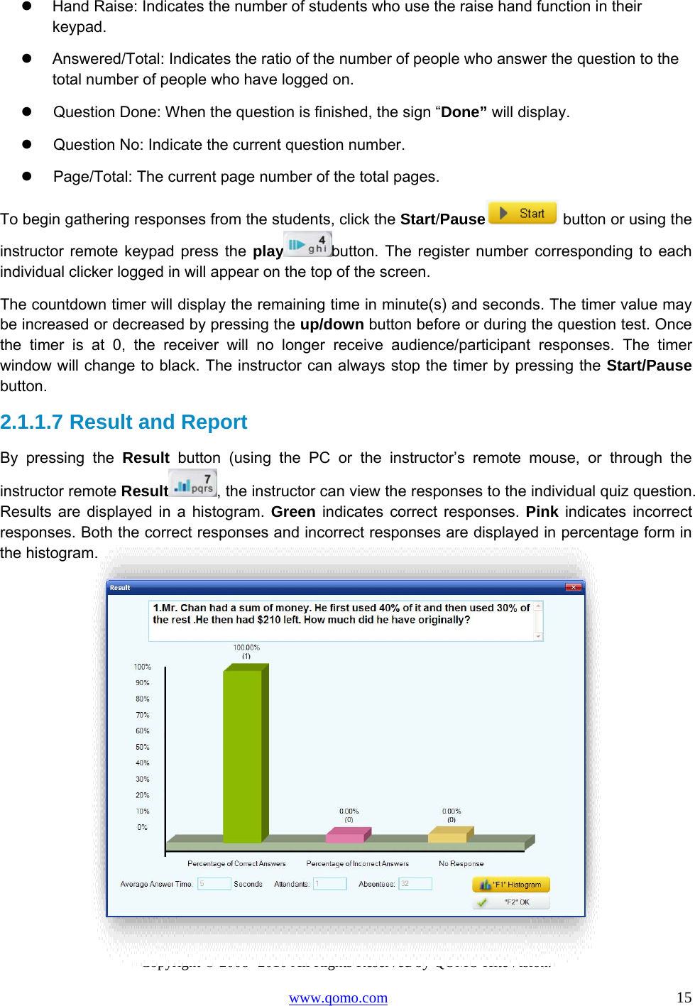 Copyright © 2008 -2010 All Rights Reserved by QOMO HiteVision. www.qomo.com                                                                          15   Hand Raise: Indicates the number of students who use the raise hand function in their keypad.   Answered/Total: Indicates the ratio of the number of people who answer the question to the total number of people who have logged on.   Question Done: When the question is finished, the sign “Done” will display.   Question No: Indicate the current question number.   Page/Total: The current page number of the total pages.  To begin gathering responses from the students, click the Start/Pause  button or using the instructor remote keypad press the play button. The register number corresponding to each individual clicker logged in will appear on the top of the screen. The countdown timer will display the remaining time in minute(s) and seconds. The timer value may be increased or decreased by pressing the up/down button before or during the question test. Once the timer is at 0, the receiver will no longer receive audience/participant responses. The timer window will change to black. The instructor can always stop the timer by pressing the Start/Pause button.  2.1.1.7  Result and Report  By pressing the Result button (using the PC or the instructor’s remote mouse, or through the instructor remote Result , the instructor can view the responses to the individual quiz question. Results are displayed in a histogram. Green indicates correct responses. Pink indicates incorrect responses. Both the correct responses and incorrect responses are displayed in percentage form in the histogram.   