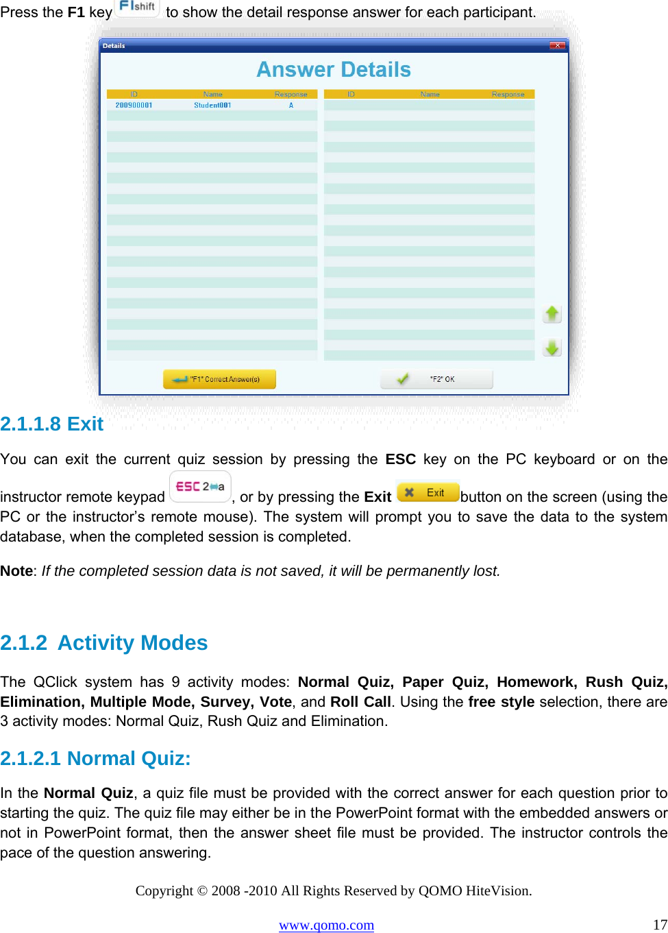 Copyright © 2008 -2010 All Rights Reserved by QOMO HiteVision. www.qomo.com                                                                          17  Press the F1 key  to show the detail response answer for each participant.  2.1.1.8  Exit  You can exit the current quiz session by pressing the ESC key on the PC keyboard or on the instructor remote keypad  , or by pressing the Exit button on the screen (using the PC or the instructor’s remote mouse). The system will prompt you to save the data to the system database, when the completed session is completed. Note: If the completed session data is not saved, it will be permanently lost.   2.1.2  Activity Modes The QClick system has 9 activity modes: Normal Quiz, Paper Quiz, Homework, Rush Quiz, Elimination, Multiple Mode, Survey, Vote, and Roll Call. Using the free style selection, there are 3 activity modes: Normal Quiz, Rush Quiz and Elimination. 2.1.2.1  Normal Quiz:  In the Normal Quiz, a quiz file must be provided with the correct answer for each question prior to starting the quiz. The quiz file may either be in the PowerPoint format with the embedded answers or not in PowerPoint format, then the answer sheet file must be provided. The instructor controls the pace of the question answering.  