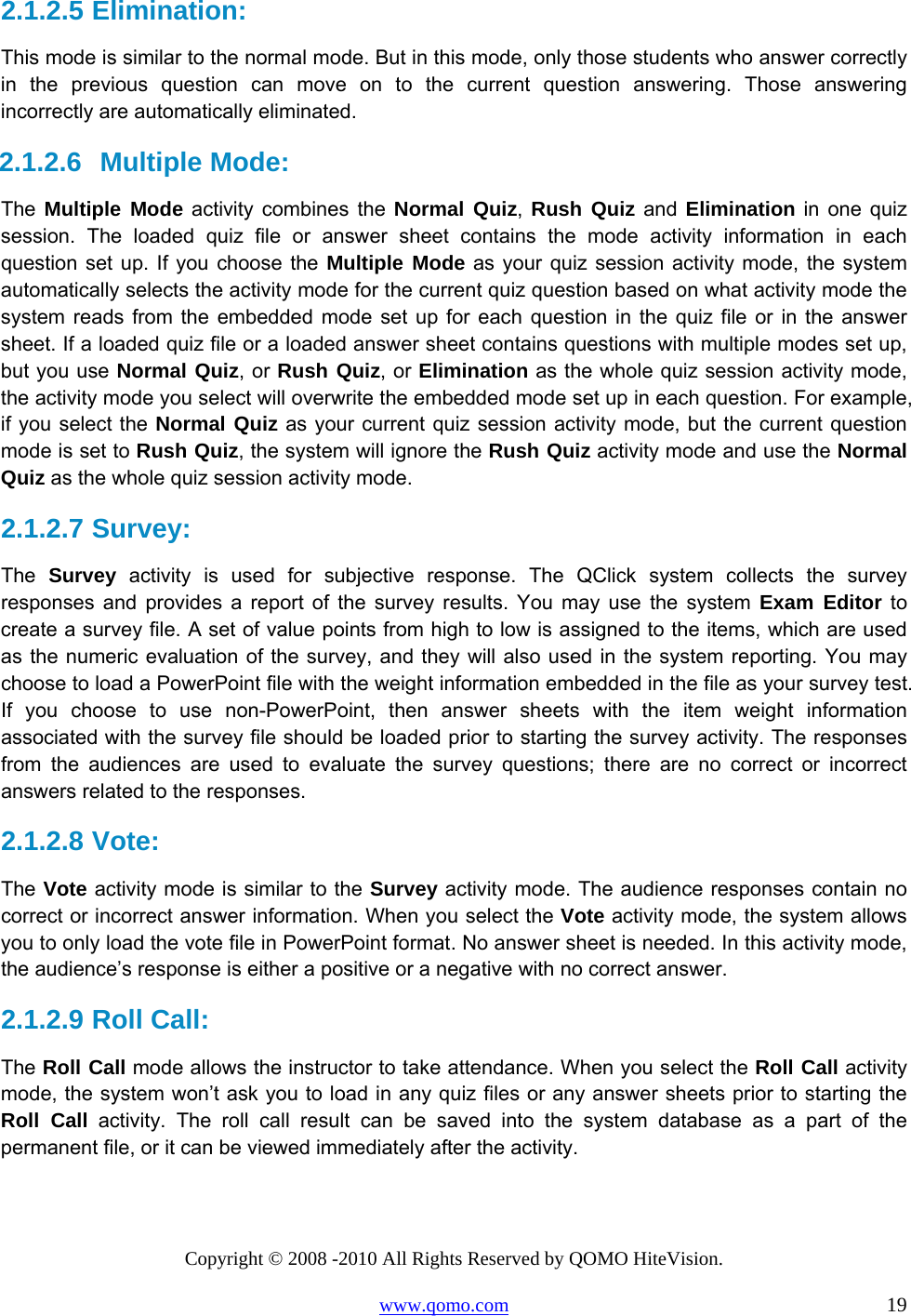 Copyright © 2008 -2010 All Rights Reserved by QOMO HiteVision. www.qomo.com                                                                          19 2.1.2.5  Elimination: This mode is similar to the normal mode. But in this mode, only those students who answer correctly in the previous question can move on to the current question answering. Those answering incorrectly are automatically eliminated. 2.1.2.6  Multiple Mode: The  Multiple Mode activity combines the Normal Quiz, Rush Quiz and Elimination in one quiz session. The loaded quiz file or answer sheet contains the mode activity information in each question set up. If you choose the Multiple Mode as your quiz session activity mode, the system automatically selects the activity mode for the current quiz question based on what activity mode the system reads from the embedded mode set up for each question in the quiz file or in the answer sheet. If a loaded quiz file or a loaded answer sheet contains questions with multiple modes set up, but you use Normal Quiz, or Rush Quiz, or Elimination as the whole quiz session activity mode, the activity mode you select will overwrite the embedded mode set up in each question. For example, if you select the Normal Quiz as your current quiz session activity mode, but the current question mode is set to Rush Quiz, the system will ignore the Rush Quiz activity mode and use the Normal Quiz as the whole quiz session activity mode. 2.1.2.7  Survey:  The  Survey activity is used for subjective response. The QClick system collects the survey responses and provides a report of the survey results. You may use the system Exam Editor to create a survey file. A set of value points from high to low is assigned to the items, which are used as the numeric evaluation of the survey, and they will also used in the system reporting. You may choose to load a PowerPoint file with the weight information embedded in the file as your survey test. If you choose to use non-PowerPoint, then answer sheets with the item weight information associated with the survey file should be loaded prior to starting the survey activity. The responses from the audiences are used to evaluate the survey questions; there are no correct or incorrect answers related to the responses. 2.1.2.8  Vote:  The Vote activity mode is similar to the Survey activity mode. The audience responses contain no correct or incorrect answer information. When you select the Vote activity mode, the system allows you to only load the vote file in PowerPoint format. No answer sheet is needed. In this activity mode, the audience’s response is either a positive or a negative with no correct answer. 2.1.2.9  Roll Call:  The Roll Call mode allows the instructor to take attendance. When you select the Roll Call activity mode, the system won’t ask you to load in any quiz files or any answer sheets prior to starting the Roll Call activity. The roll call result can be saved into the system database as a part of the permanent file, or it can be viewed immediately after the activity. 