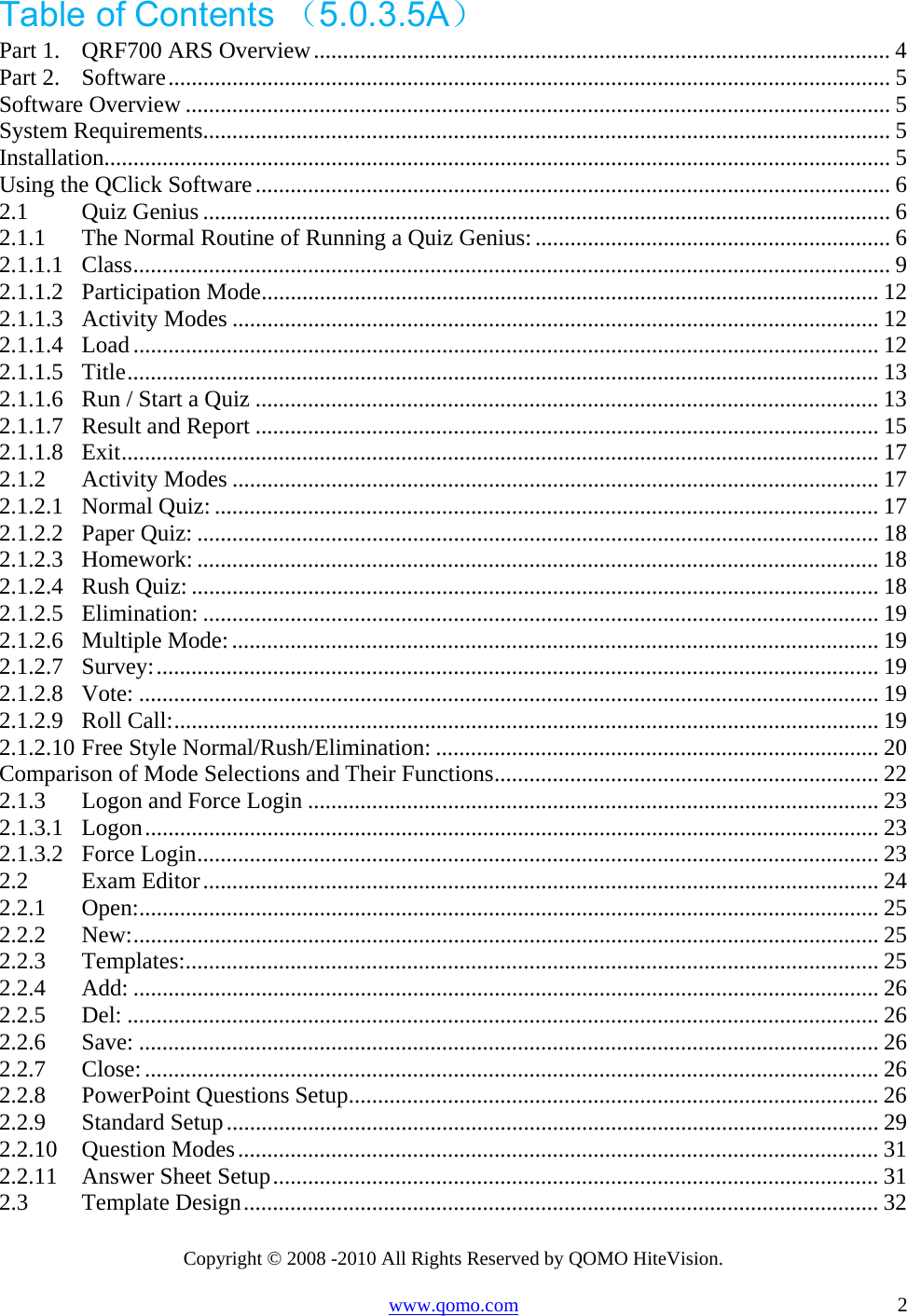 Copyright © 2008 -2010 All Rights Reserved by QOMO HiteVision. www.qomo.com                                                                          2 Table of Contents （5.0.3.5A） Part 1.QRF700 ARS Overview................................................................................................... 4Part 2.Software............................................................................................................................ 5Software Overview ......................................................................................................................... 5System Requirements...................................................................................................................... 5Installation....................................................................................................................................... 5Using the QClick Software............................................................................................................. 62.1Quiz Genius ...................................................................................................................... 62.1.1The Normal Routine of Running a Quiz Genius: ............................................................. 62.1.1.1Class.................................................................................................................................. 92.1.1.2Participation Mode.......................................................................................................... 122.1.1.3Activity Modes ............................................................................................................... 122.1.1.4Load................................................................................................................................ 122.1.1.5Title................................................................................................................................. 132.1.1.6Run / Start a Quiz ........................................................................................................... 132.1.1.7Result and Report ........................................................................................................... 152.1.1.8Exit.................................................................................................................................. 172.1.2Activity Modes ............................................................................................................... 172.1.2.1Normal Quiz: .................................................................................................................. 172.1.2.2Paper Quiz: .....................................................................................................................182.1.2.3Homework: ..................................................................................................................... 182.1.2.4Rush Quiz: ......................................................................................................................182.1.2.5Elimination: ....................................................................................................................192.1.2.6Multiple Mode:............................................................................................................... 192.1.2.7Survey:............................................................................................................................ 192.1.2.8Vote: ............................................................................................................................... 192.1.2.9Roll Call:......................................................................................................................... 192.1.2.10Free Style Normal/Rush/Elimination: ............................................................................ 20Comparison of Mode Selections and Their Functions.................................................................. 222.1.3Logon and Force Login .................................................................................................. 232.1.3.1Logon.............................................................................................................................. 232.1.3.2Force Login.....................................................................................................................232.2Exam Editor.................................................................................................................... 242.2.1Open:............................................................................................................................... 252.2.2New:................................................................................................................................ 252.2.3Templates:....................................................................................................................... 252.2.4Add: ................................................................................................................................ 262.2.5Del: ................................................................................................................................. 262.2.6Save: ............................................................................................................................... 262.2.7Close:.............................................................................................................................. 262.2.8PowerPoint Questions Setup........................................................................................... 262.2.9Standard Setup................................................................................................................ 292.2.10Question Modes.............................................................................................................. 312.2.11Answer Sheet Setup........................................................................................................ 312.3Template Design............................................................................................................. 32