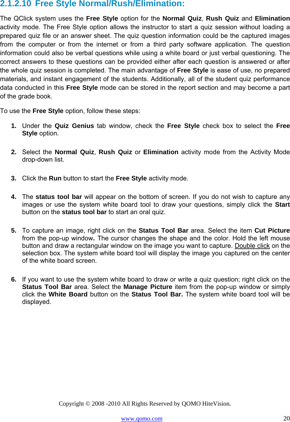 Copyright © 2008 -2010 All Rights Reserved by QOMO HiteVision. www.qomo.com                                                                          20 2.1.2.10 Free Style Normal/Rush/Elimination: The QClick system uses the Free Style option for the Normal Quiz, Rush Quiz and Elimination activity mode. The Free Style option allows the instructor to start a quiz session without loading a prepared quiz file or an answer sheet. The quiz question information could be the captured images from the computer or from the internet or from a third party software application. The question information could also be verbal questions while using a white board or just verbal questioning. The correct answers to these questions can be provided either after each question is answered or after the whole quiz session is completed. The main advantage of Free Style is ease of use, no prepared materials, and instant engagement of the students. Additionally, all of the student quiz performance data conducted in this Free Style mode can be stored in the report section and may become a part of the grade book. To use the Free Style option, follow these steps: 1.   Under the Quiz Genius tab window, check the Free Style check box to select the Free Style option. 2.   Select the Normal Quiz,  Rush Quiz or Elimination activity mode from the Activity Mode drop-down list. 3.   Click the Run button to start the Free Style activity mode. 4.   The status tool bar will appear on the bottom of screen. If you do not wish to capture any images or use the system white board tool to draw your questions, simply click the Start button on the status tool bar to start an oral quiz. 5.   To capture an image, right click on the Status Tool Bar area. Select the item Cut Picture from the pop-up window. The cursor changes the shape and the color. Hold the left mouse button and draw a rectangular window on the image you want to capture. Double click on the selection box. The system white board tool will display the image you captured on the center of the white board screen. 6.   If you want to use the system white board to draw or write a quiz question; right click on the Status Tool Bar area. Select the Manage Picture item from the pop-up window or simply click the White Board button on the Status Tool Bar. The system white board tool will be displayed.   