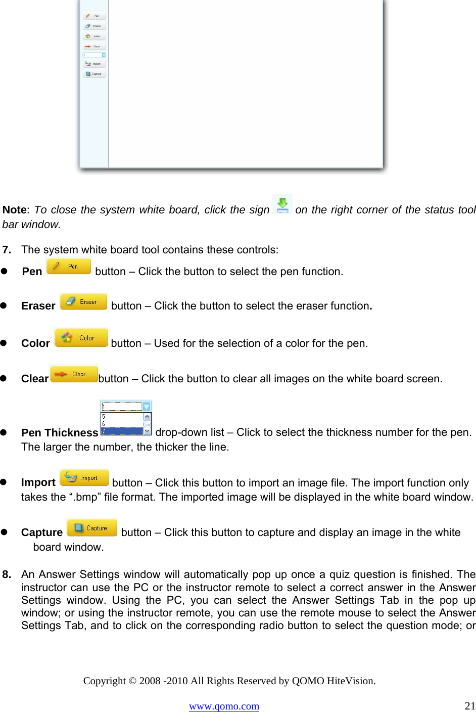 Copyright © 2008 -2010 All Rights Reserved by QOMO HiteVision. www.qomo.com                                                                          21   Note: To close the system white board, click the sign   on the right corner of the status tool bar window. 7.   The system white board tool contains these controls:   Pen   button – Click the button to select the pen function.   Eraser   button – Click the button to select the eraser function.   Color   button – Used for the selection of a color for the pen.   Clear button – Click the button to clear all images on the white board screen.   Pen Thickness  drop-down list – Click to select the thickness number for the pen. The larger the number, the thicker the line.   Import   button – Click this button to import an image file. The import function only takes the “.bmp” file format. The imported image will be displayed in the white board window.   Capture   button – Click this button to capture and display an image in the white board window. 8.   An Answer Settings window will automatically pop up once a quiz question is finished. The instructor can use the PC or the instructor remote to select a correct answer in the Answer Settings window. Using the PC, you can select the Answer Settings Tab in the pop up window; or using the instructor remote, you can use the remote mouse to select the Answer Settings Tab, and to click on the corresponding radio button to select the question mode; or 