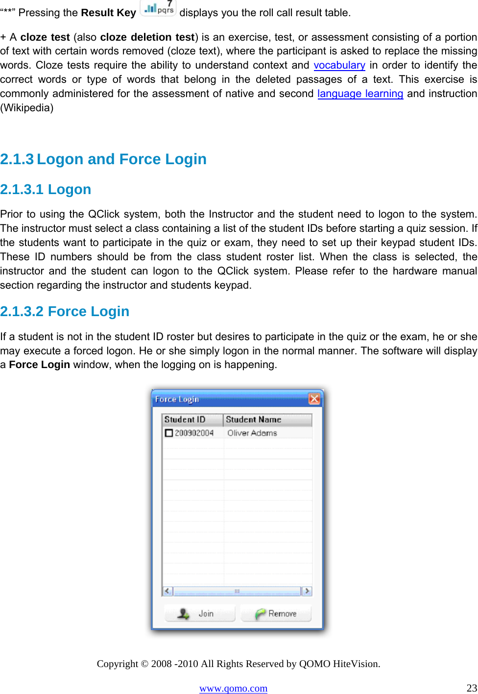 Copyright © 2008 -2010 All Rights Reserved by QOMO HiteVision. www.qomo.com                                                                          23 “**” Pressing the Result Key   displays you the roll call result table.  + A cloze test (also cloze deletion test) is an exercise, test, or assessment consisting of a portion of text with certain words removed (cloze text), where the participant is asked to replace the missing words. Cloze tests require the ability to understand context and vocabulary in order to identify the correct words or type of words that belong in the deleted passages of a text. This exercise is commonly administered for the assessment of native and second language learning and instruction (Wikipedia)  2.1.3 Logon and Force Login 2.1.3.1  Logon Prior to using the QClick system, both the Instructor and the student need to logon to the system. The instructor must select a class containing a list of the student IDs before starting a quiz session. If the students want to participate in the quiz or exam, they need to set up their keypad student IDs. These ID numbers should be from the class student roster list. When the class is selected, the instructor and the student can logon to the QClick system. Please refer to the hardware manual section regarding the instructor and students keypad.  2.1.3.2  Force Login If a student is not in the student ID roster but desires to participate in the quiz or the exam, he or she may execute a forced logon. He or she simply logon in the normal manner. The software will display a Force Login window, when the logging on is happening.   