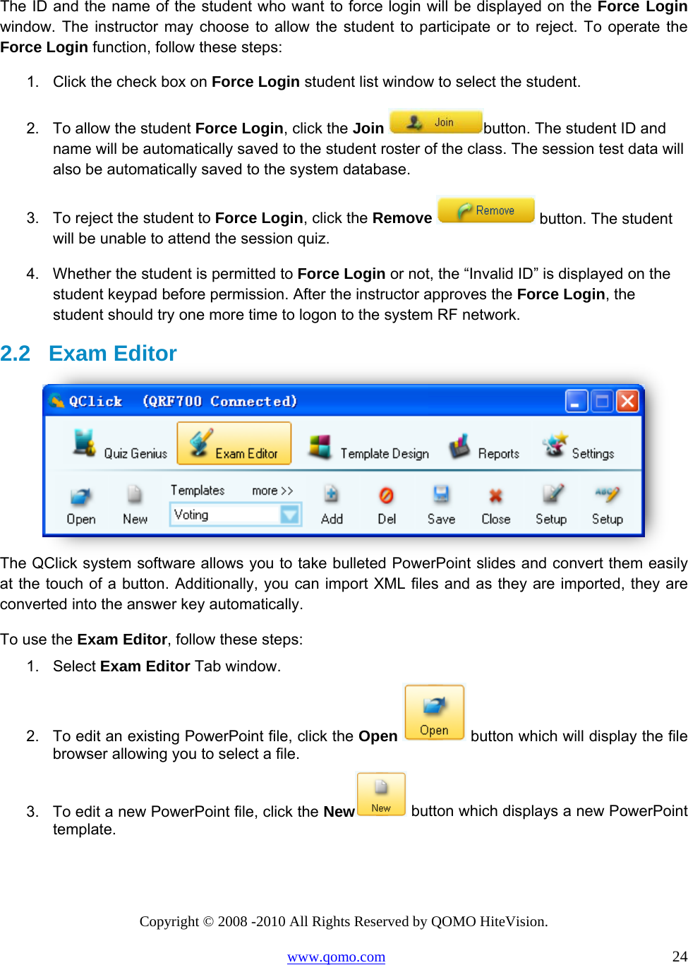 Copyright © 2008 -2010 All Rights Reserved by QOMO HiteVision. www.qomo.com                                                                          24  The ID and the name of the student who want to force login will be displayed on the Force Login window. The instructor may choose to allow the student to participate or to reject. To operate the Force Login function, follow these steps: 1.  Click the check box on Force Login student list window to select the student. 2.  To allow the student Force Login, click the Join button. The student ID and name will be automatically saved to the student roster of the class. The session test data will also be automatically saved to the system database. 3.  To reject the student to Force Login, click the Remove  button. The student will be unable to attend the session quiz. 4.  Whether the student is permitted to Force Login or not, the “Invalid ID” is displayed on the student keypad before permission. After the instructor approves the Force Login, the student should try one more time to logon to the system RF network. 2.2   Exam Editor  The QClick system software allows you to take bulleted PowerPoint slides and convert them easily at the touch of a button. Additionally, you can import XML files and as they are imported, they are converted into the answer key automatically. To use the Exam Editor, follow these steps: 1. Select Exam Editor Tab window. 2.  To edit an existing PowerPoint file, click the Open  button which will display the file browser allowing you to select a file. 3.  To edit a new PowerPoint file, click the New  button which displays a new PowerPoint template. 