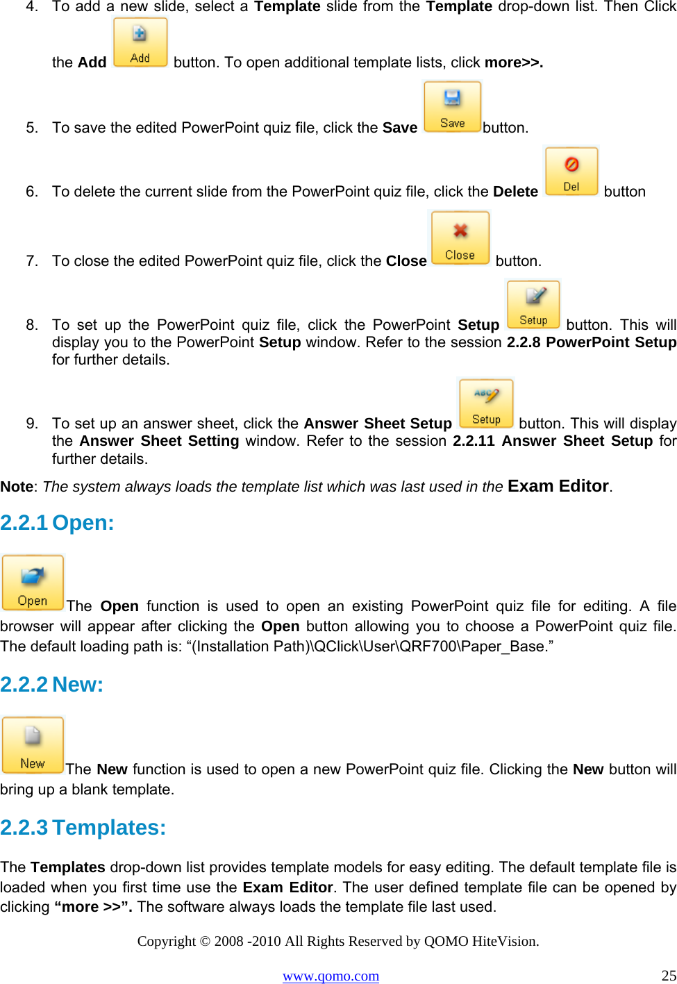 Copyright © 2008 -2010 All Rights Reserved by QOMO HiteVision. www.qomo.com                                                                          25 4.  To add a new slide, select a Template slide from the Template drop-down list. Then Click the Add  button. To open additional template lists, click more&gt;&gt;. 5.  To save the edited PowerPoint quiz file, click the Save button. 6.  To delete the current slide from the PowerPoint quiz file, click the Delete  button 7.  To close the edited PowerPoint quiz file, click the Close  button. 8.  To set up the PowerPoint quiz file, click the PowerPoint Setup  button. This will display you to the PowerPoint Setup window. Refer to the session 2.2.8 PowerPoint Setup for further details. 9.  To set up an answer sheet, click the Answer Sheet Setup   button. This will display the  Answer Sheet Setting window. Refer to the session 2.2.11 Answer Sheet Setup for further details. Note: The system always loads the template list which was last used in the Exam Editor.  2.2.1 Open:  The Open function is used to open an existing PowerPoint quiz file for editing. A file browser will appear after clicking the Open button allowing you to choose a PowerPoint quiz file. The default loading path is: “(Installation Path)\QClick\User\QRF700\Paper_Base.”  2.2.2 New:  The New function is used to open a new PowerPoint quiz file. Clicking the New button will bring up a blank template. 2.2.3 Templates: The Templates drop-down list provides template models for easy editing. The default template file is loaded when you first time use the Exam Editor. The user defined template file can be opened by clicking “more &gt;&gt;”. The software always loads the template file last used.  