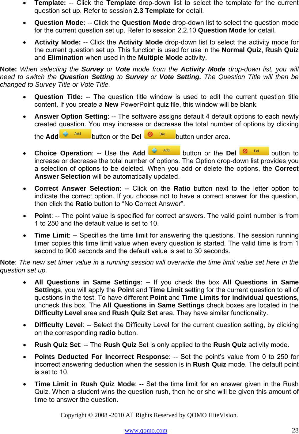 Copyright © 2008 -2010 All Rights Reserved by QOMO HiteVision. www.qomo.com                                                                          28 •  Template: -- Click the Template drop-down list to select the template for the current question set up. Refer to session 2.3 Template for detail. •  Question Mode: -- Click the Question Mode drop-down list to select the question mode for the current question set up. Refer to session 2.2.10 Question Mode for detail. •  Activity Mode: -- Click the Activity Mode drop-down list to select the activity mode for the current question set up. This function is used for use in the Normal Quiz, Rush Quiz and Elimination when used in the Multiple Mode activity. Note: When selecting the Survey or Vote mode from the Activity Mode drop-down list, you will need to switch the Question Setting to Survey or Vote Setting. The Question Title will then be changed to Survey Title or Vote Title. •  Question Title: -- The question title window is used to edit the current question title content. If you create a New PowerPoint quiz file, this window will be blank.  •  Answer Option Setting: -- The software assigns default 4 default options to each newly created question. You may increase or decrease the total number of options by clicking the Add button or the Del button under area. •  Choice Operation: -- Use the Add  button or the Del  button  to increase or decrease the total number of options. The Option drop-down list provides you a selection of options to be deleted. When you add or delete the options, the Correct Answer Selection will be automatically updated. •  Correct Answer Selection: -- Click on the Ratio button next to the letter option to indicate the correct option. If you choose not to have a correct answer for the question, then click the Ratio button to “No Correct Answer”. •  Point: -- The point value is specified for correct answers. The valid point number is from 1 to 250 and the default value is set to 10. •  Time Limit: -- Specifies the time limit for answering the questions. The session running timer copies this time limit value when every question is started. The valid time is from 1 second to 900 seconds and the default value is set to 30 seconds. Note: The new set timer value in a running session will overwrite the time limit value set here in the question set up.  •  All Questions in Same Settings: -- If you check the box All Questions in Same Settings, you will apply the Point and Time Limit setting for the current question to all of questions in the test. To have different Point and Time Limits for individual questions, uncheck this box. The All Questions in Same Settings check boxes are located in the Difficulty Level area and Rush Quiz Set area. They have similar functionality. •  Difficulty Level: -- Select the Difficulty Level for the current question setting, by clicking on the corresponding radio button. •  Rush Quiz Set: -- The Rush Quiz Set is only applied to the Rush Quiz activity mode. •  Points Deducted For Incorrect Response: -- Set the point’s value from 0 to 250 for incorrect answering deduction when the session is in Rush Quiz mode. The default point is set to 10.  •  Time Limit in Rush Quiz Mode: -- Set the time limit for an answer given in the Rush Quiz. When a student wins the question rush, then he or she will be given this amount of time to answer the question. 