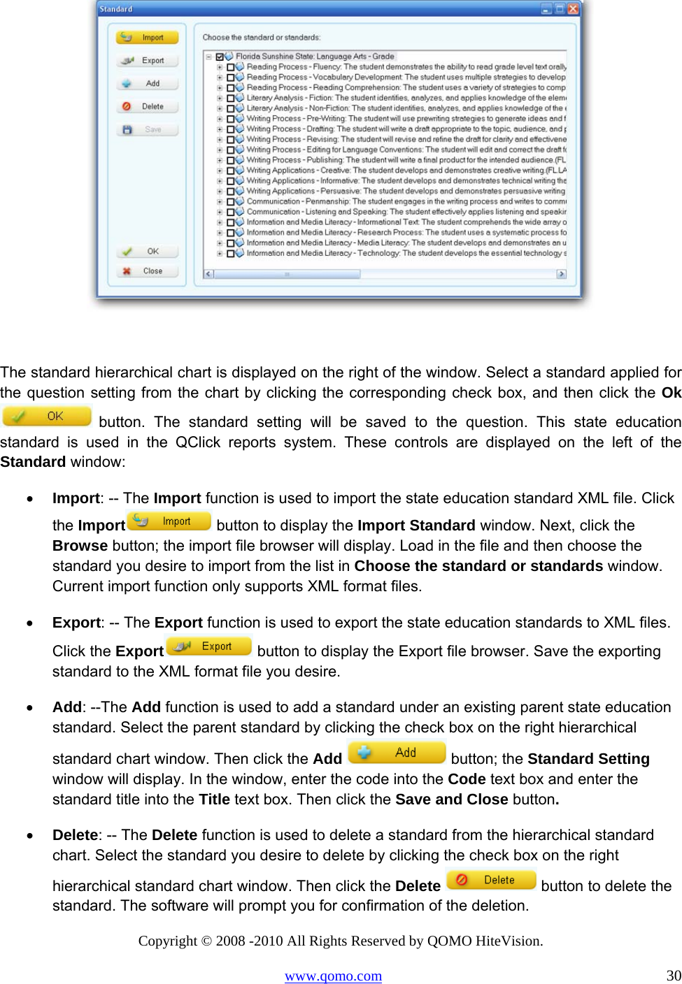 Copyright © 2008 -2010 All Rights Reserved by QOMO HiteVision. www.qomo.com                                                                          30   The standard hierarchical chart is displayed on the right of the window. Select a standard applied for the question setting from the chart by clicking the corresponding check box, and then click the Ok  button. The standard setting will be saved to the question. This state education standard is used in the QClick reports system. These controls are displayed on the left of the Standard window: •  Import: -- The Import function is used to import the state education standard XML file. Click the Import  button to display the Import Standard window. Next, click the Browse button; the import file browser will display. Load in the file and then choose the standard you desire to import from the list in Choose the standard or standards window. Current import function only supports XML format files. •  Export: -- The Export function is used to export the state education standards to XML files. Click the Export  button to display the Export file browser. Save the exporting standard to the XML format file you desire. •  Add: --The Add function is used to add a standard under an existing parent state education standard. Select the parent standard by clicking the check box on the right hierarchical standard chart window. Then click the Add   button; the Standard Setting window will display. In the window, enter the code into the Code text box and enter the standard title into the Title text box. Then click the Save and Close button.  •  Delete: -- The Delete function is used to delete a standard from the hierarchical standard chart. Select the standard you desire to delete by clicking the check box on the right hierarchical standard chart window. Then click the Delete   button to delete the standard. The software will prompt you for confirmation of the deletion.  