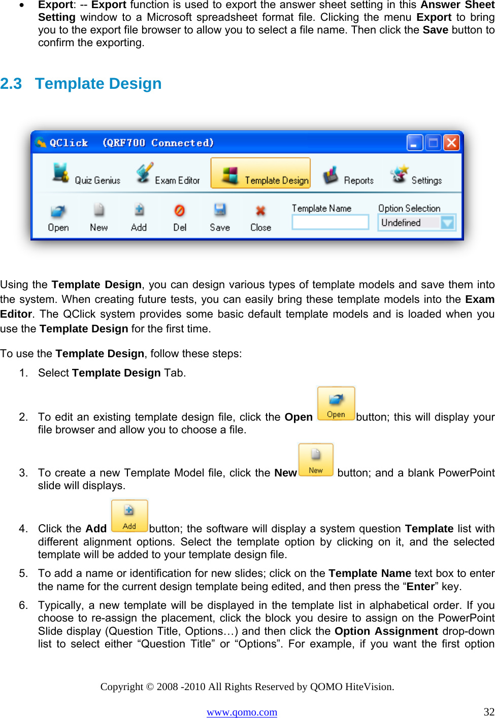 Copyright © 2008 -2010 All Rights Reserved by QOMO HiteVision. www.qomo.com                                                                          32 •  Export: -- Export function is used to export the answer sheet setting in this Answer Sheet Setting window to a Microsoft spreadsheet format file. Clicking the menu Export to bring you to the export file browser to allow you to select a file name. Then click the Save button to confirm the exporting.  2.3   Template Design    Using the Template Design, you can design various types of template models and save them into the system. When creating future tests, you can easily bring these template models into the Exam Editor. The QClick system provides some basic default template models and is loaded when you use the Template Design for the first time. To use the Template Design, follow these steps: 1. Select Template Design Tab. 2.  To edit an existing template design file, click the Open button; this will display your file browser and allow you to choose a file. 3.  To create a new Template Model file, click the New  button; and a blank PowerPoint slide will displays. 4. Click the Add button; the software will display a system question Template list with different alignment options. Select the template option by clicking on it, and the selected template will be added to your template design file. 5.  To add a name or identification for new slides; click on the Template Name text box to enter the name for the current design template being edited, and then press the “Enter” key.  6.  Typically, a new template will be displayed in the template list in alphabetical order. If you choose to re-assign the placement, click the block you desire to assign on the PowerPoint Slide display (Question Title, Options…) and then click the Option Assignment drop-down list to select either “Question Title” or “Options”. For example, if you want the first option 