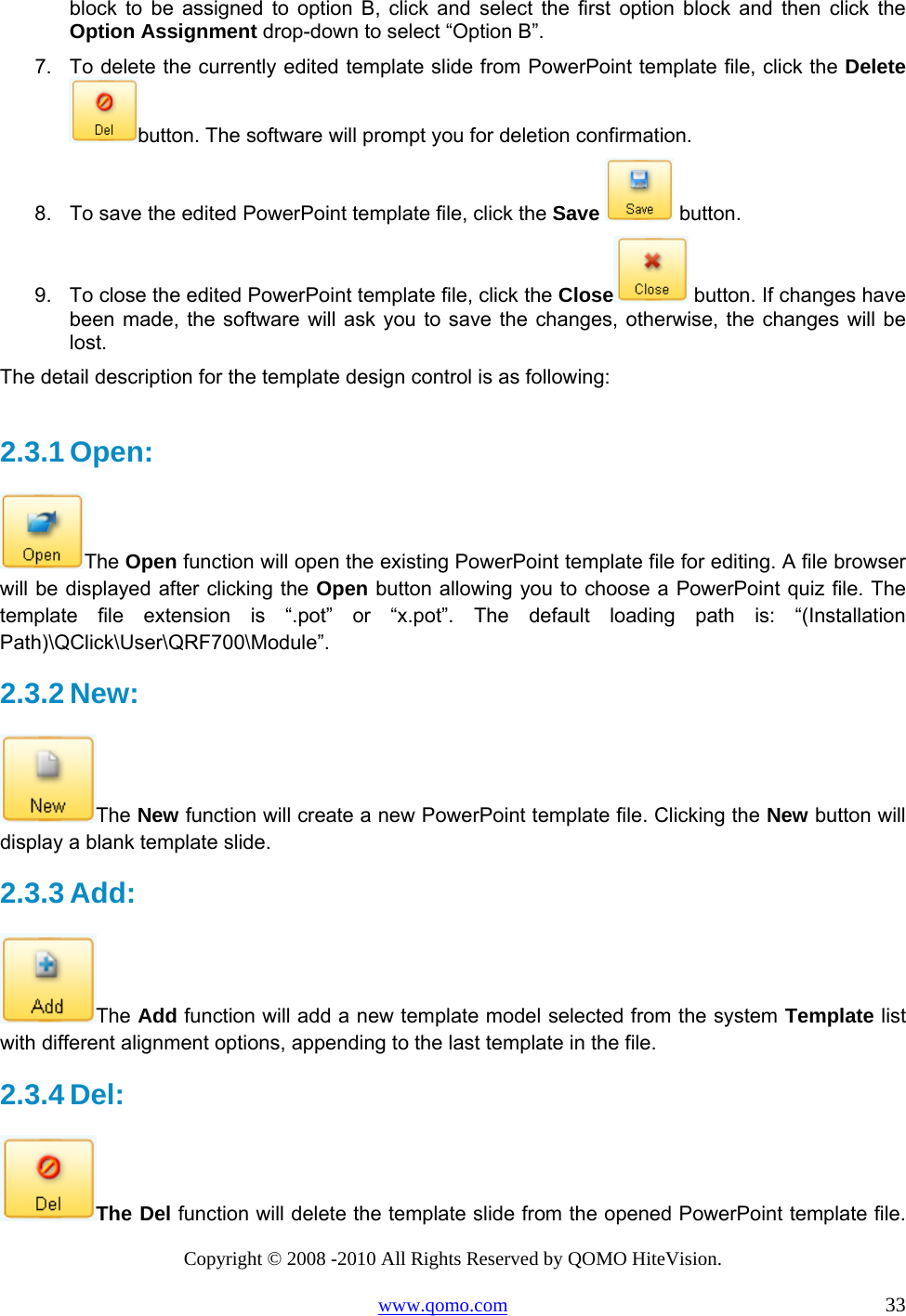 Copyright © 2008 -2010 All Rights Reserved by QOMO HiteVision. www.qomo.com                                                                          33 block to be assigned to option B, click and select the first option block and then click the Option Assignment drop-down to select “Option B”. 7.  To delete the currently edited template slide from PowerPoint template file, click the Delete button. The software will prompt you for deletion confirmation. 8.  To save the edited PowerPoint template file, click the Save  button. 9.  To close the edited PowerPoint template file, click the Close  button. If changes have been made, the software will ask you to save the changes, otherwise, the changes will be lost. The detail description for the template design control is as following:  2.3.1 Open:  The Open function will open the existing PowerPoint template file for editing. A file browser will be displayed after clicking the Open button allowing you to choose a PowerPoint quiz file. The template file extension is “.pot” or “x.pot”. The default loading path is: “(Installation Path)\QClick\User\QRF700\Module”. 2.3.2 New:  The New function will create a new PowerPoint template file. Clicking the New button will display a blank template slide.  2.3.3 Add:  The Add function will add a new template model selected from the system Template list with different alignment options, appending to the last template in the file.  2.3.4 Del:  The Del function will delete the template slide from the opened PowerPoint template file. 