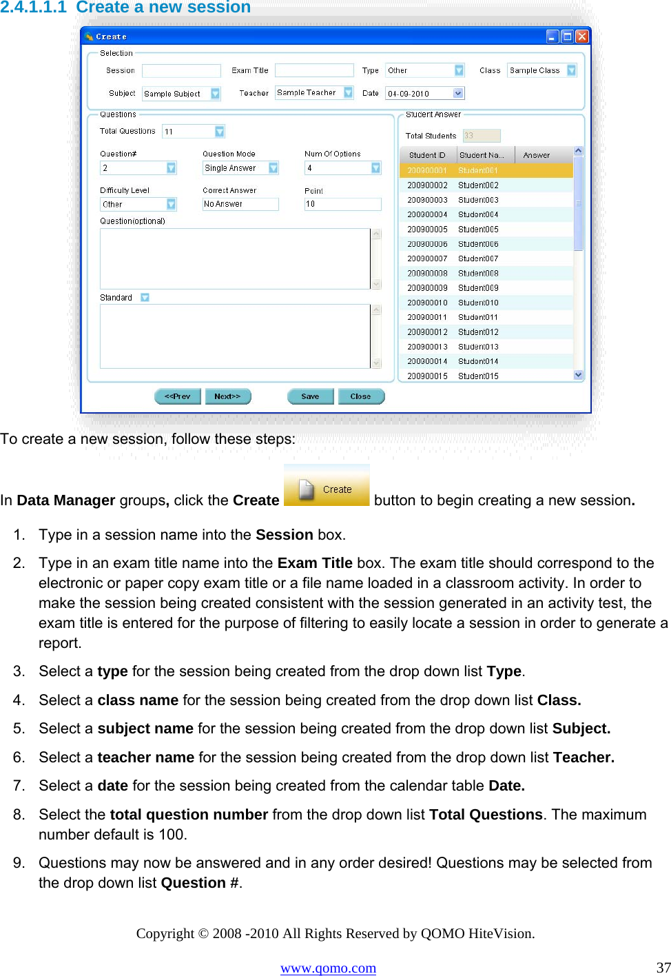 Copyright © 2008 -2010 All Rights Reserved by QOMO HiteVision. www.qomo.com                                                                          37 2.4.1.1.1  Create a new session  To create a new session, follow these steps: In Data Manager groups, click the Create   button to begin creating a new session.  1.  Type in a session name into the Session box. 2.  Type in an exam title name into the Exam Title box. The exam title should correspond to the electronic or paper copy exam title or a file name loaded in a classroom activity. In order to make the session being created consistent with the session generated in an activity test, the exam title is entered for the purpose of filtering to easily locate a session in order to generate a report. 3. Select a type for the session being created from the drop down list Type. 4. Select a class name for the session being created from the drop down list Class. 5. Select a subject name for the session being created from the drop down list Subject. 6. Select a teacher name for the session being created from the drop down list Teacher. 7. Select a date for the session being created from the calendar table Date. 8. Select the total question number from the drop down list Total Questions. The maximum number default is 100. 9.  Questions may now be answered and in any order desired! Questions may be selected from the drop down list Question #. 