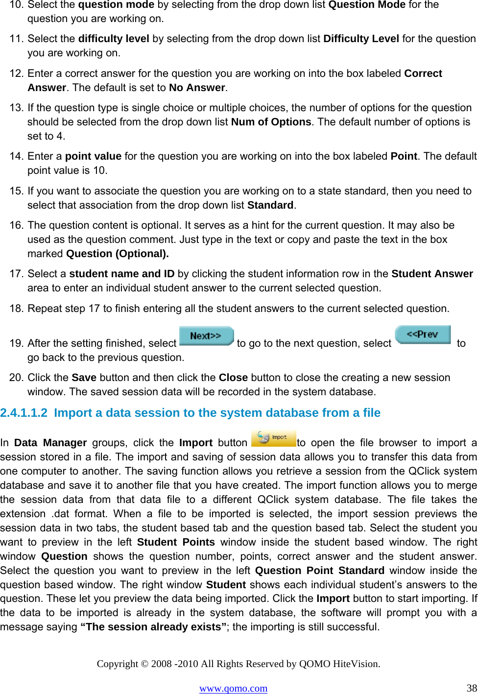 Copyright © 2008 -2010 All Rights Reserved by QOMO HiteVision. www.qomo.com                                                                          38 10. Select the question mode by selecting from the drop down list Question Mode for the question you are working on. 11. Select the difficulty level by selecting from the drop down list Difficulty Level for the question you are working on. 12. Enter a correct answer for the question you are working on into the box labeled Correct Answer. The default is set to No Answer. 13. If the question type is single choice or multiple choices, the number of options for the question should be selected from the drop down list Num of Options. The default number of options is set to 4. 14. Enter a point value for the question you are working on into the box labeled Point. The default point value is 10. 15. If you want to associate the question you are working on to a state standard, then you need to select that association from the drop down list Standard. 16. The question content is optional. It serves as a hint for the current question. It may also be used as the question comment. Just type in the text or copy and paste the text in the box marked Question (Optional). 17. Select a student name and ID by clicking the student information row in the Student Answer area to enter an individual student answer to the current selected question. 18. Repeat step 17 to finish entering all the student answers to the current selected question. 19. After the setting finished, select   to go to the next question, select   to go back to the previous question. 20. Click the Save button and then click the Close button to close the creating a new session window. The saved session data will be recorded in the system database. 2.4.1.1.2  Import a data session to the system database from a file In  Data Manager groups, click the Import button  to open the file browser to import a session stored in a file. The import and saving of session data allows you to transfer this data from one computer to another. The saving function allows you retrieve a session from the QClick system database and save it to another file that you have created. The import function allows you to merge the session data from that data file to a different QClick system database. The file takes the extension .dat format. When a file to be imported is selected, the import session previews the session data in two tabs, the student based tab and the question based tab. Select the student you want to preview in the left Student Points window inside the student based window. The right window  Question shows the question number, points, correct answer and the student answer. Select the question you want to preview in the left Question Point Standard window inside the question based window. The right window Student shows each individual student’s answers to the question. These let you preview the data being imported. Click the Import button to start importing. If the data to be imported is already in the system database, the software will prompt you with a message saying “The session already exists”; the importing is still successful.  