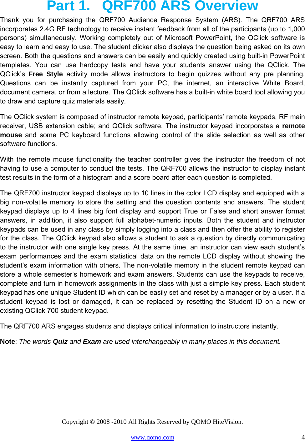 Copyright © 2008 -2010 All Rights Reserved by QOMO HiteVision. www.qomo.com                                                                          4 Part 1.  QRF700 ARS Overview Thank you for purchasing the QRF700 Audience Response System (ARS). The QRF700 ARS incorporates 2.4G RF technology to receive instant feedback from all of the participants (up to 1,000 persons) simultaneously. Working completely out of Microsoft PowerPoint, the QClick software is easy to learn and easy to use. The student clicker also displays the question being asked on its own screen. Both the questions and answers can be easily and quickly created using built-in PowerPoint templates. You can use hardcopy tests and have your students answer using the QClick. The QClick’s  Free Style activity mode allows instructors to begin quizzes without any pre planning. Questions can be instantly captured from your PC, the internet, an interactive White Board, document camera, or from a lecture. The QClick software has a built-in white board tool allowing you to draw and capture quiz materials easily. The QClick system is composed of instructor remote keypad, participants’ remote keypads, RF main receiver, USB extension cable; and QClick software. The instructor keypad incorporates a remote mouse and some PC keyboard functions allowing control of the slide selection as well as other software functions.  With the remote mouse functionality the teacher controller gives the instructor the freedom of not having to use a computer to conduct the tests. The QRF700 allows the instructor to display instant test results in the form of a histogram and a score board after each question is completed.  The QRF700 instructor keypad displays up to 10 lines in the color LCD display and equipped with a big non-volatile memory to store the setting and the question contents and answers. The student keypad displays up to 4 lines big font display and support True or False and short answer format answers, in addition, it also support full alphabet-numeric inputs. Both the student and instructor keypads can be used in any class by simply logging into a class and then offer the ability to register for the class. The QClick keypad also allows a student to ask a question by directly communicating to the instructor with one single key press. At the same time, an instructor can view each student’s exam performances and the exam statistical data on the remote LCD display without showing the student’s exam information with others. The non-volatile memory in the student remote keypad can store a whole semester’s homework and exam answers. Students can use the keypads to receive, complete and turn in homework assignments in the class with just a simple key press. Each student keypad has one unique Student ID which can be easily set and reset by a manager or by a user. If a student keypad is lost or damaged, it can be replaced by resetting the Student ID on a new or existing QClick 700 student keypad. The QRF700 ARS engages students and displays critical information to instructors instantly.  Note: The words Quiz and Exam are used interchangeably in many places in this document.     