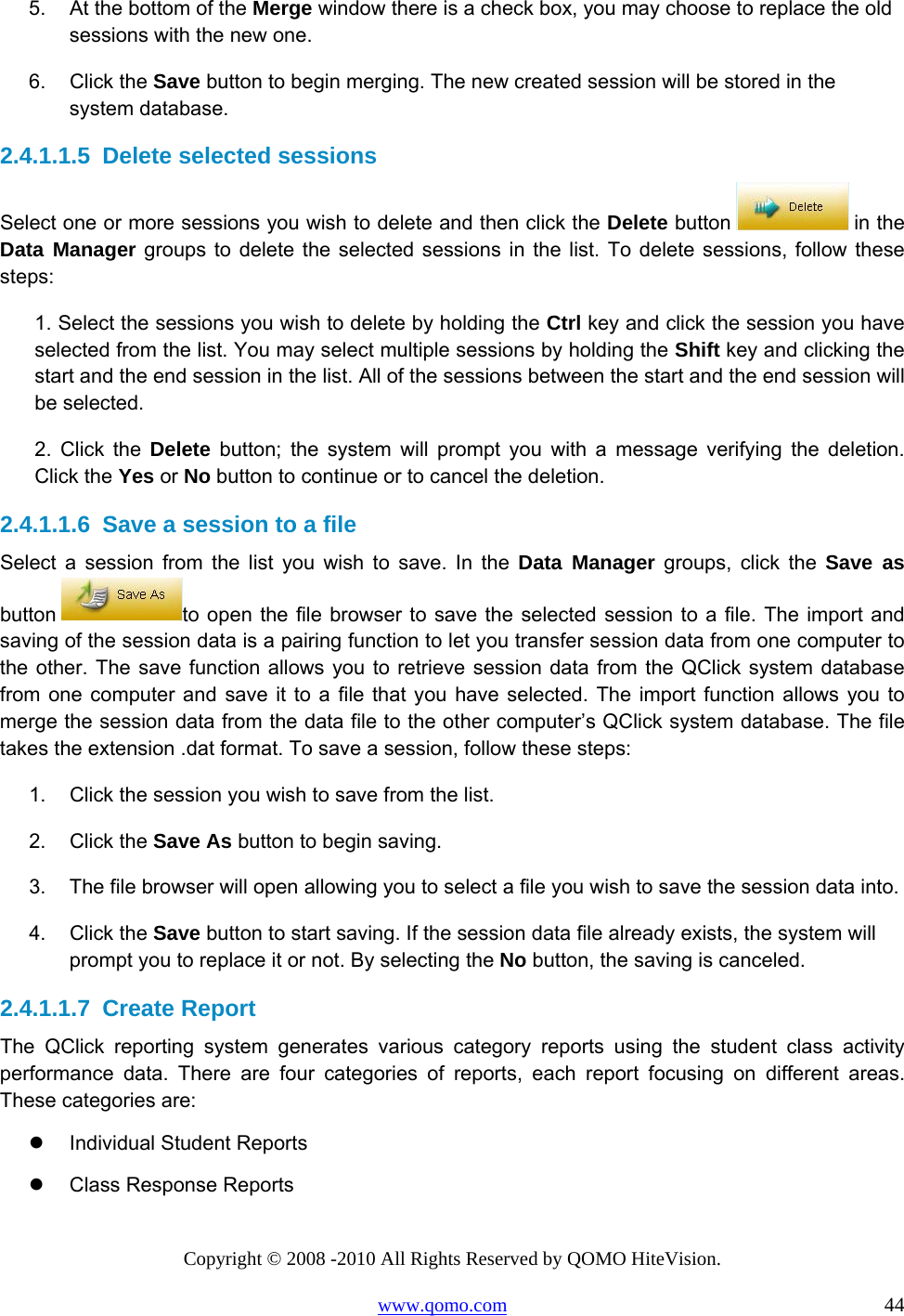 Copyright © 2008 -2010 All Rights Reserved by QOMO HiteVision. www.qomo.com                                                                          44 5.  At the bottom of the Merge window there is a check box, you may choose to replace the old sessions with the new one. 6. Click the Save button to begin merging. The new created session will be stored in the system database. 2.4.1.1.5  Delete selected sessions Select one or more sessions you wish to delete and then click the Delete button   in the Data Manager groups to delete the selected sessions in the list. To delete sessions, follow these steps: 1. Select the sessions you wish to delete by holding the Ctrl key and click the session you have selected from the list. You may select multiple sessions by holding the Shift key and clicking the start and the end session in the list. All of the sessions between the start and the end session will be selected. 2. Click the Delete button; the system will prompt you with a message verifying the deletion. Click the Yes or No button to continue or to cancel the deletion. 2.4.1.1.6  Save a session to a file Select a session from the list you wish to save. In the Data Manager groups, click the Save as button  to open the file browser to save the selected session to a file. The import and saving of the session data is a pairing function to let you transfer session data from one computer to the other. The save function allows you to retrieve session data from the QClick system database from one computer and save it to a file that you have selected. The import function allows you to merge the session data from the data file to the other computer’s QClick system database. The file takes the extension .dat format. To save a session, follow these steps: 1.  Click the session you wish to save from the list. 2. Click the Save As button to begin saving. 3.  The file browser will open allowing you to select a file you wish to save the session data into. 4. Click the Save button to start saving. If the session data file already exists, the system will prompt you to replace it or not. By selecting the No button, the saving is canceled. 2.4.1.1.7  Create Report The QClick reporting system generates various category reports using the student class activity performance data. There are four categories of reports, each report focusing on different areas. These categories are:   Individual Student Reports   Class Response Reports 