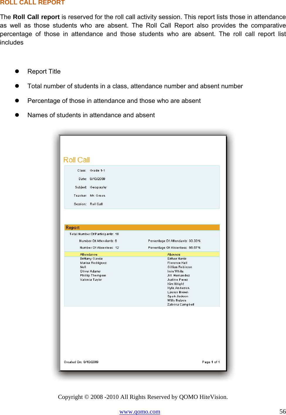 Copyright © 2008 -2010 All Rights Reserved by QOMO HiteVision. www.qomo.com                                                                          56 ROLL CALL REPORT The Roll Call report is reserved for the roll call activity session. This report lists those in attendance as well as those students who are absent. The Roll Call Report also provides the comparative percentage of those in attendance and those students who are absent. The roll call report list includes    Report Title   Total number of students in a class, attendance number and absent number   Percentage of those in attendance and those who are absent   Names of students in attendance and absent  