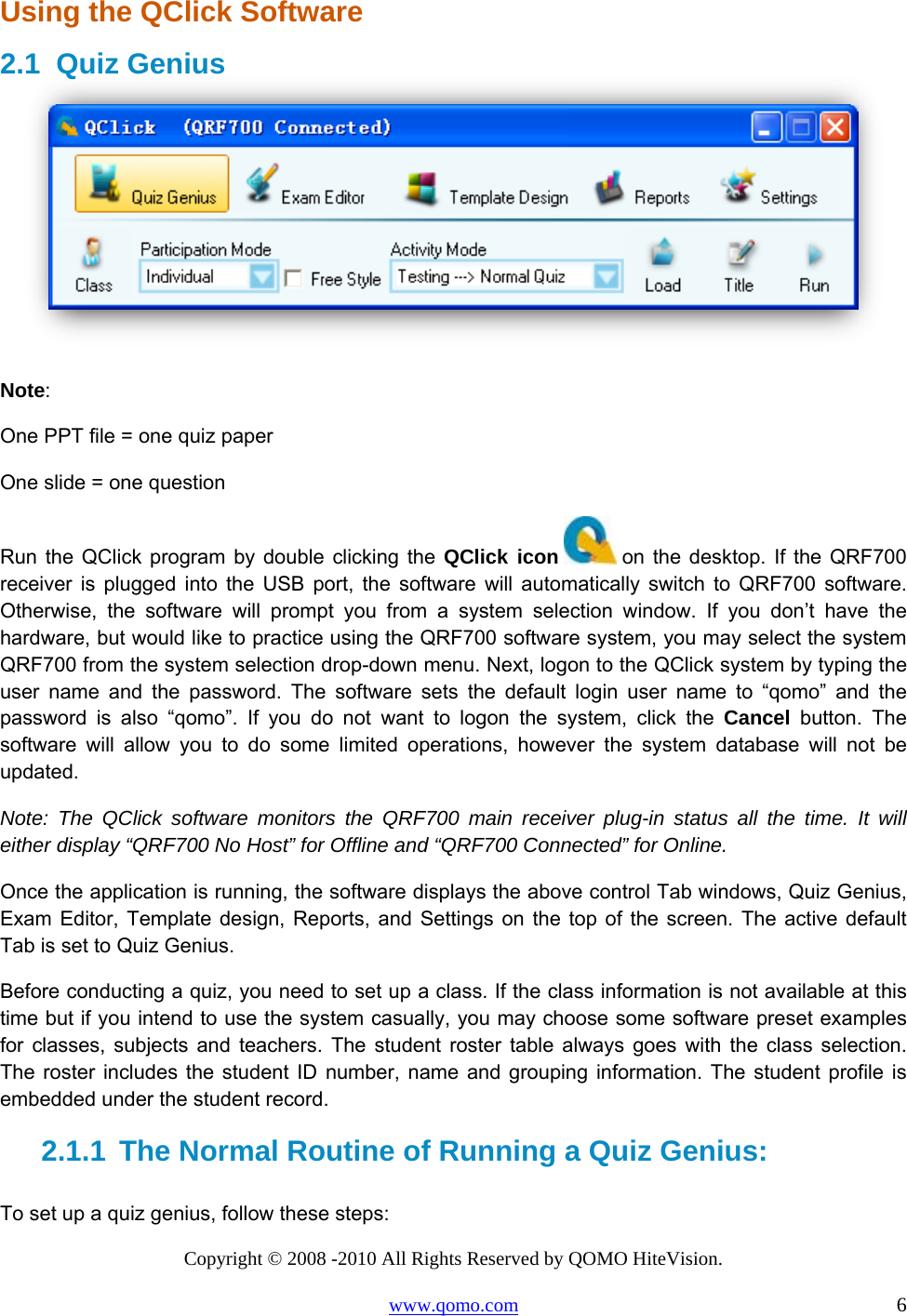 Copyright © 2008 -2010 All Rights Reserved by QOMO HiteVision. www.qomo.com                                                                          6 Using the QClick Software 2.1 Quiz Genius   Note:  One PPT file = one quiz paper  One slide = one question Run the QClick program by double clicking the QClick icon  on the desktop. If the QRF700 receiver is plugged into the USB port, the software will automatically switch to QRF700 software. Otherwise, the software will prompt you from a system selection window. If you don’t have the hardware, but would like to practice using the QRF700 software system, you may select the system QRF700 from the system selection drop-down menu. Next, logon to the QClick system by typing the user name and the password. The software sets the default login user name to “qomo” and the password is also “qomo”. If you do not want to logon the system, click the Cancel button. The software will allow you to do some limited operations, however the system database will not be updated. Note: The QClick software monitors the QRF700 main receiver plug-in status all the time. It will either display “QRF700 No Host” for Offline and “QRF700 Connected” for Online. Once the application is running, the software displays the above control Tab windows, Quiz Genius, Exam Editor, Template design, Reports, and Settings on the top of the screen. The active default Tab is set to Quiz Genius. Before conducting a quiz, you need to set up a class. If the class information is not available at this time but if you intend to use the system casually, you may choose some software preset examples for classes, subjects and teachers. The student roster table always goes with the class selection. The roster includes the student ID number, name and grouping information. The student profile is embedded under the student record. 2.1.1  The Normal Routine of Running a Quiz Genius:  To set up a quiz genius, follow these steps: 