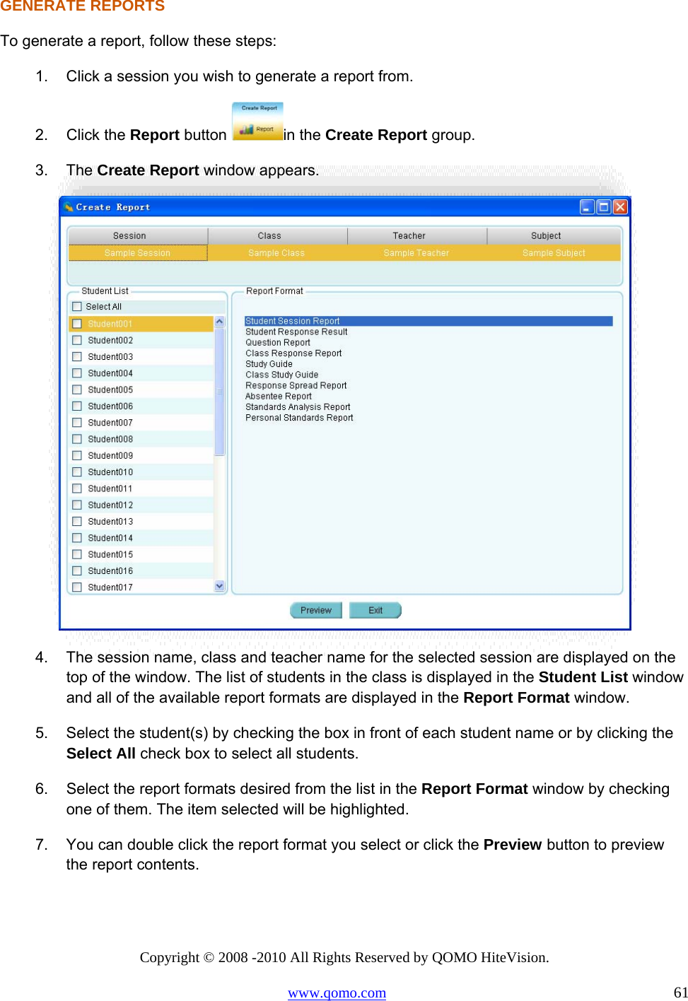 Copyright © 2008 -2010 All Rights Reserved by QOMO HiteVision. www.qomo.com                                                                          61 GENERATE REPORTS To generate a report, follow these steps: 1.  Click a session you wish to generate a report from. 2. Click the Report button  in the Create Report group. 3. The Create Report window appears.   4.  The session name, class and teacher name for the selected session are displayed on the top of the window. The list of students in the class is displayed in the Student List window and all of the available report formats are displayed in the Report Format window. 5.  Select the student(s) by checking the box in front of each student name or by clicking the Select All check box to select all students. 6.  Select the report formats desired from the list in the Report Format window by checking one of them. The item selected will be highlighted. 7.  You can double click the report format you select or click the Preview button to preview the report contents.  