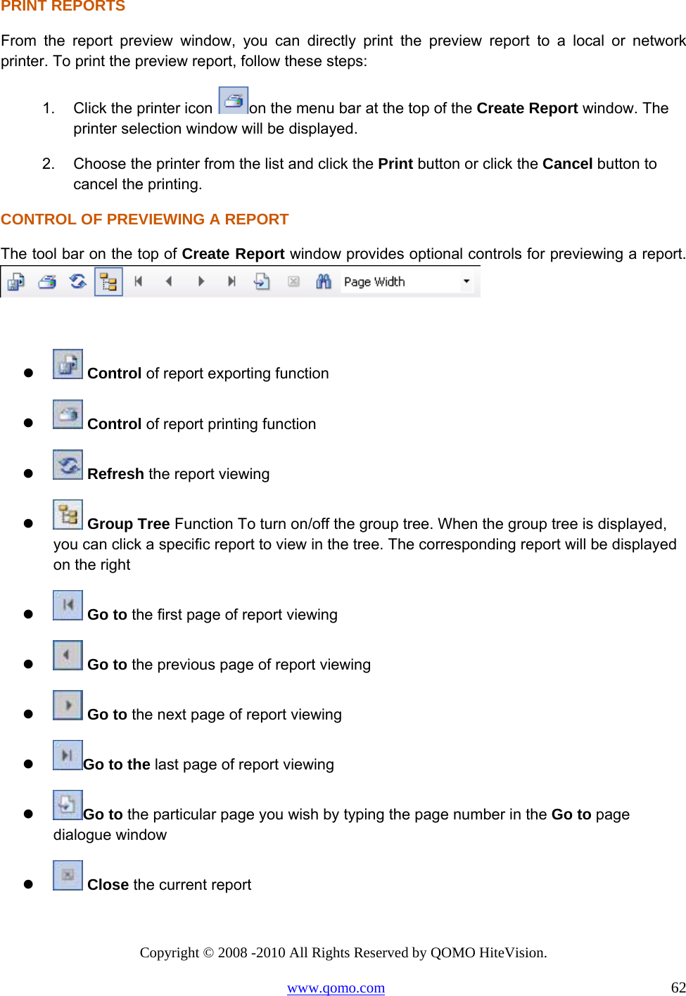 Copyright © 2008 -2010 All Rights Reserved by QOMO HiteVision. www.qomo.com                                                                          62 PRINT REPORTS From the report preview window, you can directly print the preview report to a local or network printer. To print the preview report, follow these steps: 1.  Click the printer icon  on the menu bar at the top of the Create Report window. The printer selection window will be displayed. 2.  Choose the printer from the list and click the Print button or click the Cancel button to cancel the printing. CONTROL OF PREVIEWING A REPORT The tool bar on the top of Create Report window provides optional controls for previewing a report.      Control of report exporting function    Control of report printing function    Refresh the report viewing    Group Tree Function To turn on/off the group tree. When the group tree is displayed, you can click a specific report to view in the tree. The corresponding report will be displayed on the right    Go to the first page of report viewing    Go to the previous page of report viewing    Go to the next page of report viewing   Go to the last page of report viewing   Go to the particular page you wish by typing the page number in the Go to page dialogue window     Close the current report  