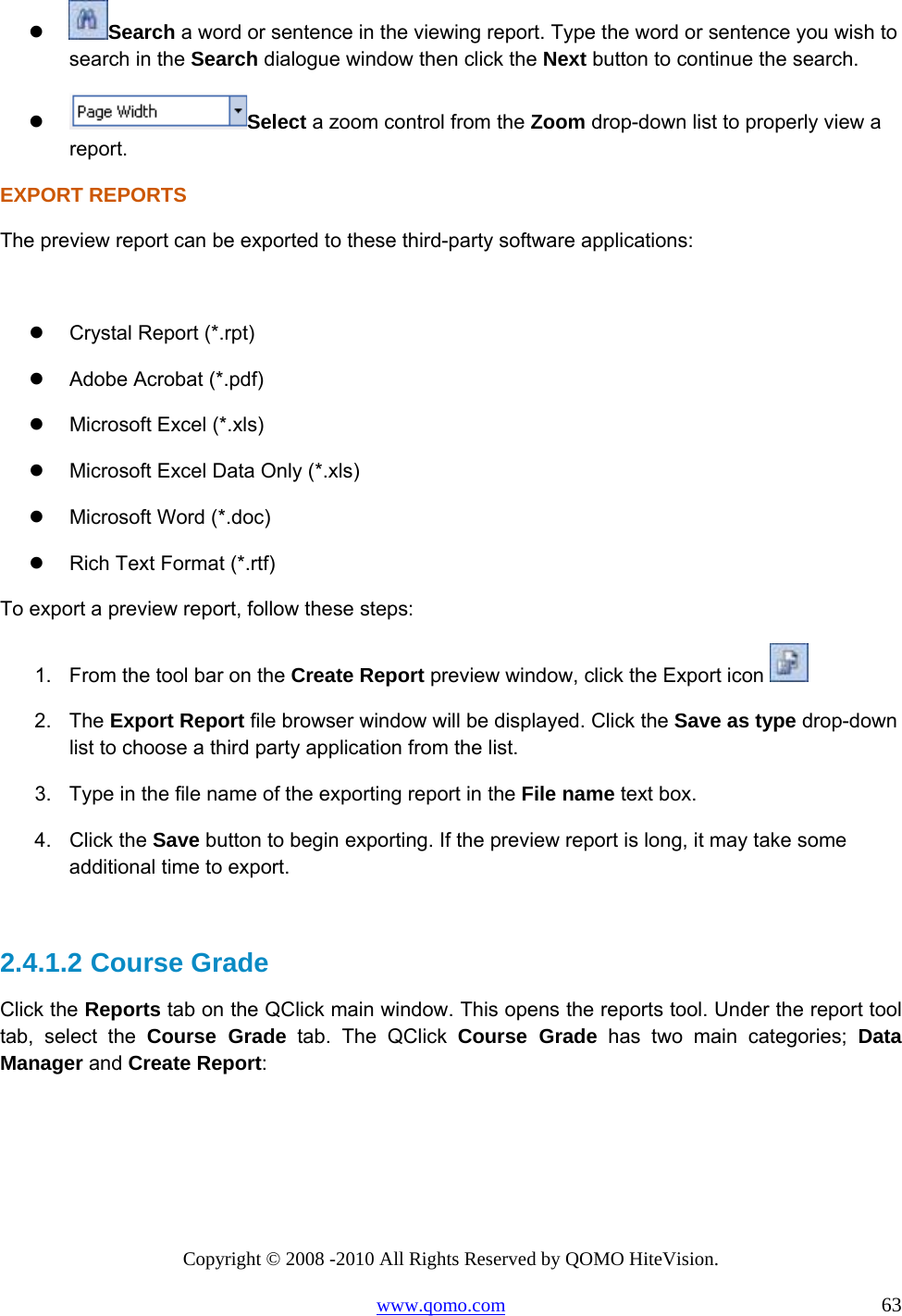 Copyright © 2008 -2010 All Rights Reserved by QOMO HiteVision. www.qomo.com                                                                          63   Search a word or sentence in the viewing report. Type the word or sentence you wish to search in the Search dialogue window then click the Next button to continue the search.   Select a zoom control from the Zoom drop-down list to properly view a report. EXPORT REPORTS The preview report can be exported to these third-party software applications:    Crystal Report (*.rpt)   Adobe Acrobat (*.pdf)   Microsoft Excel (*.xls)   Microsoft Excel Data Only (*.xls)   Microsoft Word (*.doc)   Rich Text Format (*.rtf) To export a preview report, follow these steps: 1.  From the tool bar on the Create Report preview window, click the Export icon   2. The Export Report file browser window will be displayed. Click the Save as type drop-down list to choose a third party application from the list. 3.  Type in the file name of the exporting report in the File name text box. 4. Click the Save button to begin exporting. If the preview report is long, it may take some additional time to export.  2.4.1.2  Course Grade Click the Reports tab on the QClick main window. This opens the reports tool. Under the report tool tab, select the Course Grade tab. The QClick Course Grade has two main categories; Data Manager and Create Report: 