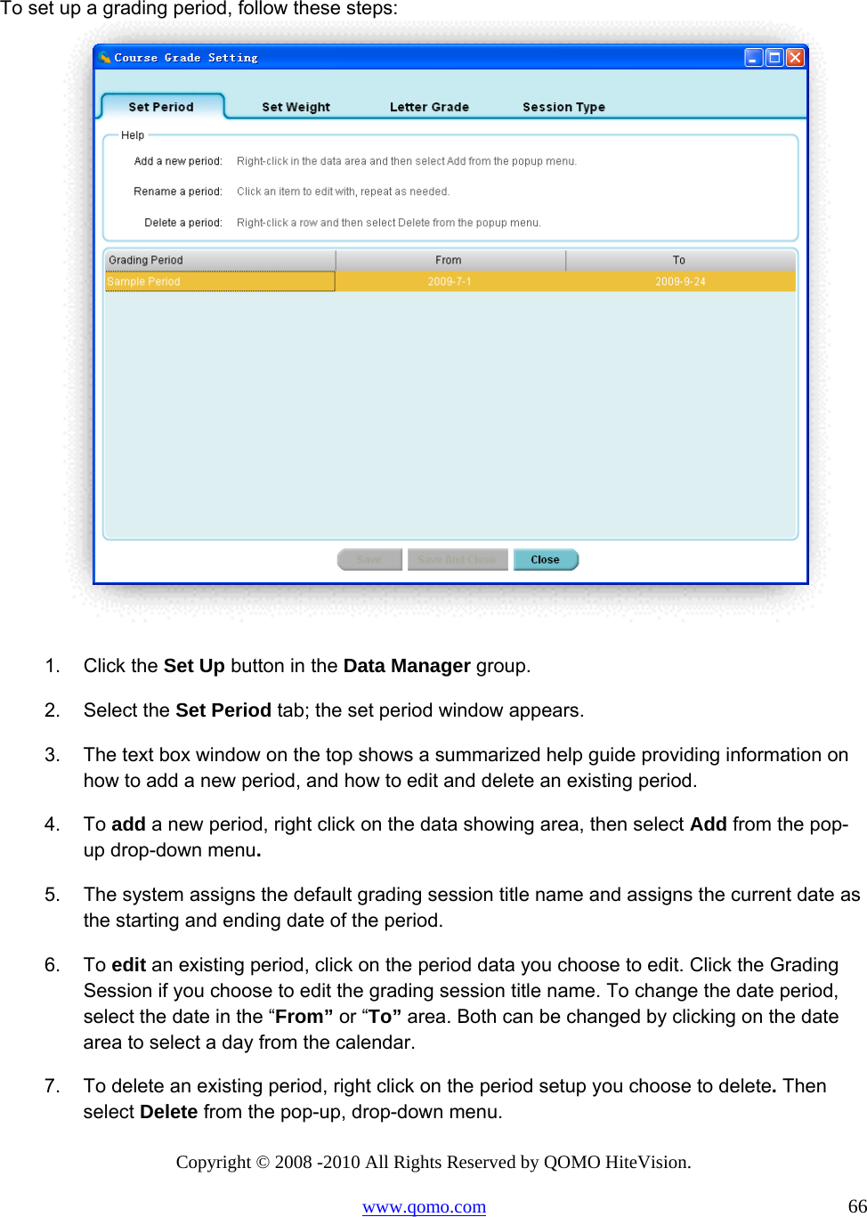 Copyright © 2008 -2010 All Rights Reserved by QOMO HiteVision. www.qomo.com                                                                          66  To set up a grading period, follow these steps:   1. Click the Set Up button in the Data Manager group. 2. Select the Set Period tab; the set period window appears. 3.  The text box window on the top shows a summarized help guide providing information on how to add a new period, and how to edit and delete an existing period.  4. To add a new period, right click on the data showing area, then select Add from the pop-up drop-down menu. 5.  The system assigns the default grading session title name and assigns the current date as the starting and ending date of the period. 6. To edit an existing period, click on the period data you choose to edit. Click the Grading Session if you choose to edit the grading session title name. To change the date period, select the date in the “From” or “To” area. Both can be changed by clicking on the date area to select a day from the calendar. 7.  To delete an existing period, right click on the period setup you choose to delete. Then select Delete from the pop-up, drop-down menu. 