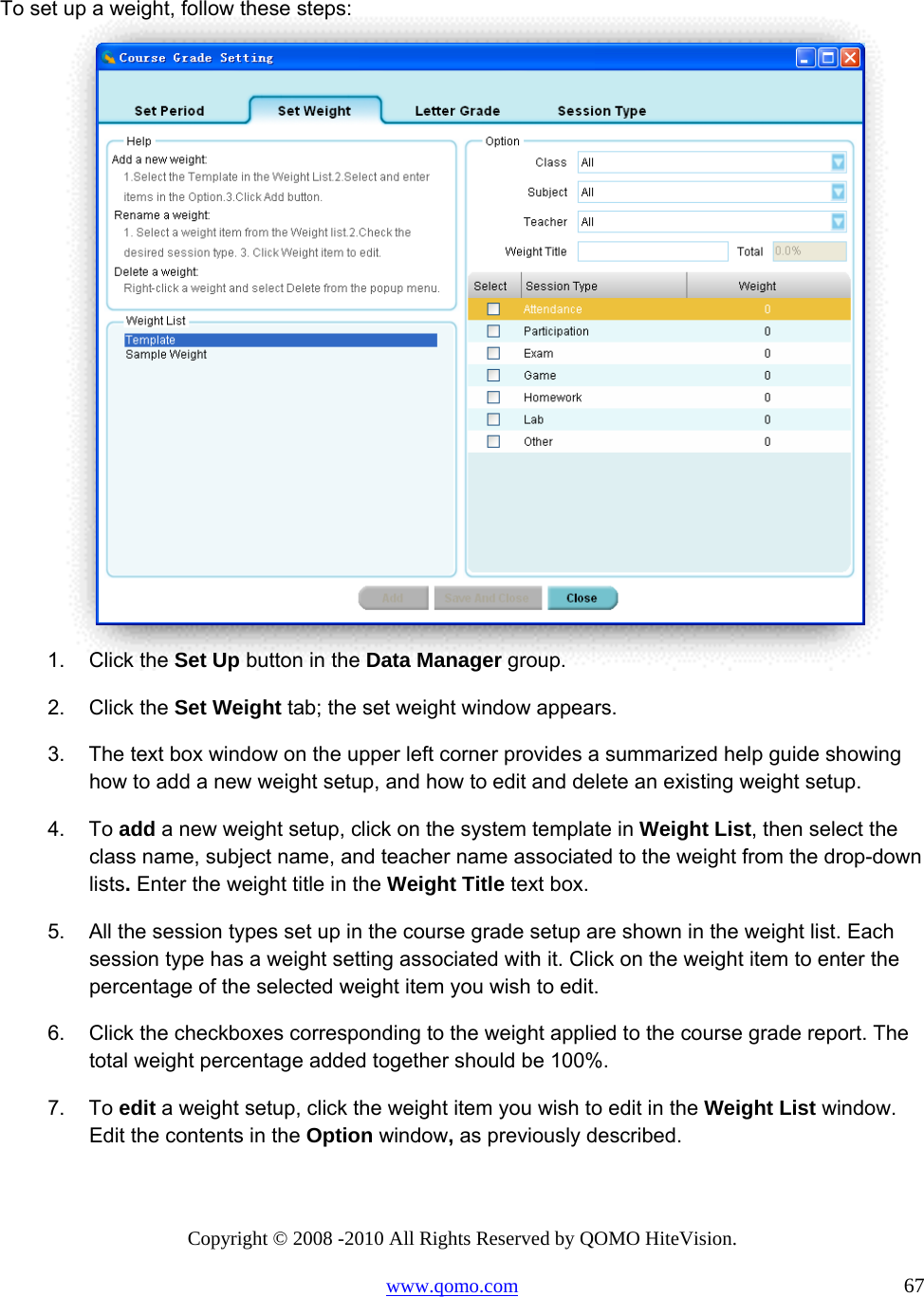 Copyright © 2008 -2010 All Rights Reserved by QOMO HiteVision. www.qomo.com                                                                          67  To set up a weight, follow these steps:  1. Click the Set Up button in the Data Manager group. 2. Click the Set Weight tab; the set weight window appears. 3.  The text box window on the upper left corner provides a summarized help guide showing how to add a new weight setup, and how to edit and delete an existing weight setup.  4. To add a new weight setup, click on the system template in Weight List, then select the class name, subject name, and teacher name associated to the weight from the drop-down lists. Enter the weight title in the Weight Title text box. 5.  All the session types set up in the course grade setup are shown in the weight list. Each session type has a weight setting associated with it. Click on the weight item to enter the percentage of the selected weight item you wish to edit. 6.  Click the checkboxes corresponding to the weight applied to the course grade report. The total weight percentage added together should be 100%. 7. To edit a weight setup, click the weight item you wish to edit in the Weight List window. Edit the contents in the Option window, as previously described. 