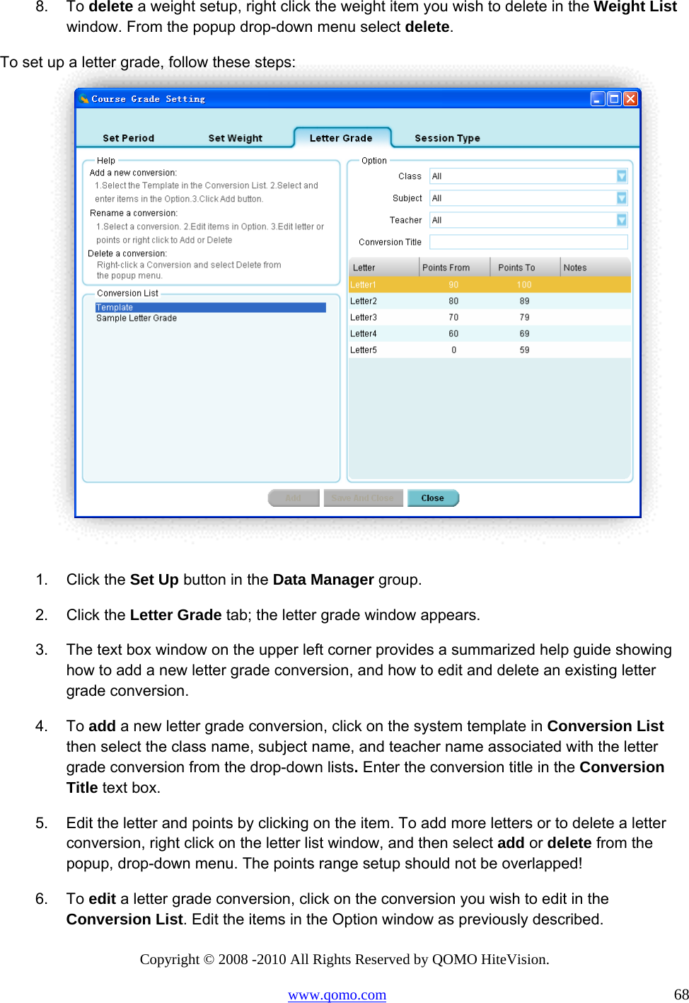 Copyright © 2008 -2010 All Rights Reserved by QOMO HiteVision. www.qomo.com                                                                          68 8. To delete a weight setup, right click the weight item you wish to delete in the Weight List window. From the popup drop-down menu select delete. To set up a letter grade, follow these steps:   1. Click the Set Up button in the Data Manager group. 2. Click the Letter Grade tab; the letter grade window appears. 3.  The text box window on the upper left corner provides a summarized help guide showing how to add a new letter grade conversion, and how to edit and delete an existing letter grade conversion.  4. To add a new letter grade conversion, click on the system template in Conversion List then select the class name, subject name, and teacher name associated with the letter grade conversion from the drop-down lists. Enter the conversion title in the Conversion Title text box. 5.  Edit the letter and points by clicking on the item. To add more letters or to delete a letter conversion, right click on the letter list window, and then select add or delete from the popup, drop-down menu. The points range setup should not be overlapped! 6. To edit a letter grade conversion, click on the conversion you wish to edit in the Conversion List. Edit the items in the Option window as previously described. 