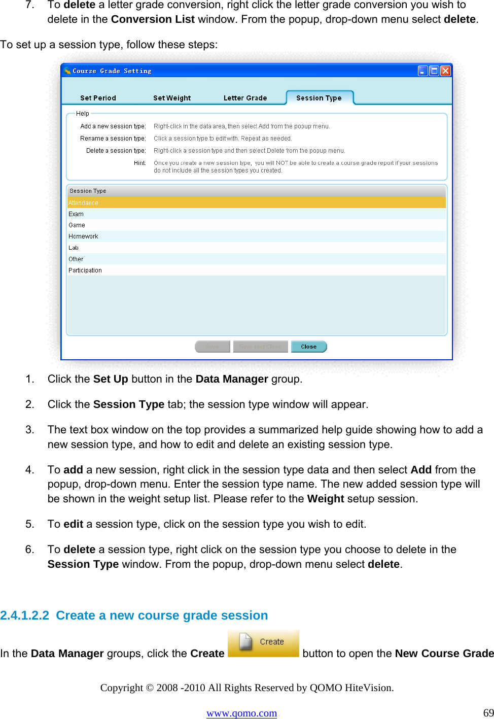 Copyright © 2008 -2010 All Rights Reserved by QOMO HiteVision. www.qomo.com                                                                          69 7. To delete a letter grade conversion, right click the letter grade conversion you wish to delete in the Conversion List window. From the popup, drop-down menu select delete. To set up a session type, follow these steps:  1. Click the Set Up button in the Data Manager group. 2. Click the Session Type tab; the session type window will appear. 3.  The text box window on the top provides a summarized help guide showing how to add a new session type, and how to edit and delete an existing session type.  4. To add a new session, right click in the session type data and then select Add from the popup, drop-down menu. Enter the session type name. The new added session type will be shown in the weight setup list. Please refer to the Weight setup session. 5. To edit a session type, click on the session type you wish to edit. 6. To delete a session type, right click on the session type you choose to delete in the Session Type window. From the popup, drop-down menu select delete.  2.4.1.2.2  Create a new course grade session In the Data Manager groups, click the Create   button to open the New Course Grade 