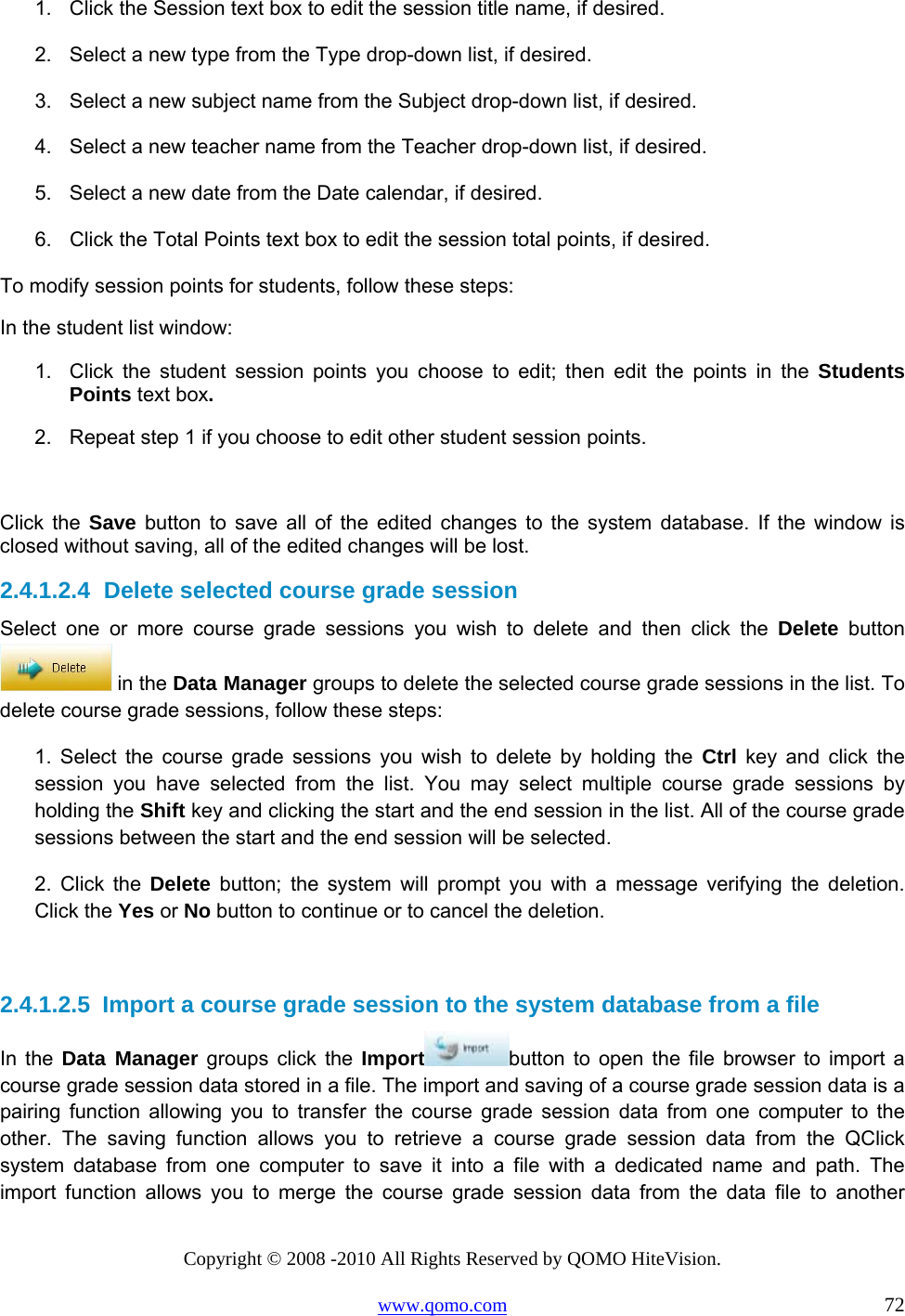 Copyright © 2008 -2010 All Rights Reserved by QOMO HiteVision. www.qomo.com                                                                          72 1.  Click the Session text box to edit the session title name, if desired. 2.  Select a new type from the Type drop-down list, if desired. 3.  Select a new subject name from the Subject drop-down list, if desired. 4.  Select a new teacher name from the Teacher drop-down list, if desired. 5.  Select a new date from the Date calendar, if desired. 6.  Click the Total Points text box to edit the session total points, if desired. To modify session points for students, follow these steps: In the student list window: 1.  Click the student session points you choose to edit; then edit the points in the Students Points text box. 2.  Repeat step 1 if you choose to edit other student session points.  Click the Save button to save all of the edited changes to the system database. If the window is closed without saving, all of the edited changes will be lost. 2.4.1.2.4  Delete selected course grade session Select one or more course grade sessions you wish to delete and then click the Delete button  in the Data Manager groups to delete the selected course grade sessions in the list. To delete course grade sessions, follow these steps: 1. Select the course grade sessions you wish to delete by holding the Ctrl key and click the session you have selected from the list. You may select multiple course grade sessions by holding the Shift key and clicking the start and the end session in the list. All of the course grade sessions between the start and the end session will be selected. 2. Click the Delete button; the system will prompt you with a message verifying the deletion. Click the Yes or No button to continue or to cancel the deletion.  2.4.1.2.5  Import a course grade session to the system database from a file In the Data Manager groups click the Import button to open the file browser to import a course grade session data stored in a file. The import and saving of a course grade session data is a pairing function allowing you to transfer the course grade session data from one computer to the other. The saving function allows you to retrieve a course grade session data from the QClick system database from one computer to save it into a file with a dedicated name and path. The import function allows you to merge the course grade session data from the data file to another 