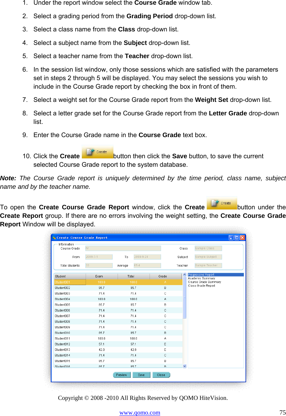 Copyright © 2008 -2010 All Rights Reserved by QOMO HiteVision. www.qomo.com                                                                          75 1.  Under the report window select the Course Grade window tab. 2.  Select a grading period from the Grading Period drop-down list. 3.  Select a class name from the Class drop-down list. 4.  Select a subject name from the Subject drop-down list. 5.  Select a teacher name from the Teacher drop-down list. 6.  In the session list window, only those sessions which are satisfied with the parameters set in steps 2 through 5 will be displayed. You may select the sessions you wish to include in the Course Grade report by checking the box in front of them. 7.  Select a weight set for the Course Grade report from the Weight Set drop-down list. 8.  Select a letter grade set for the Course Grade report from the Letter Grade drop-down list. 9.  Enter the Course Grade name in the Course Grade text box. 10. Click the Create  button then click the Save button, to save the current selected Course Grade report to the system database. Note: The Course Grade report is uniquely determined by the time period, class name, subject name and by the teacher name. To open the Create Course Grade Report window, click the Create  button under the Create Report group. If there are no errors involving the weight setting, the Create Course Grade Report Window will be displayed.  