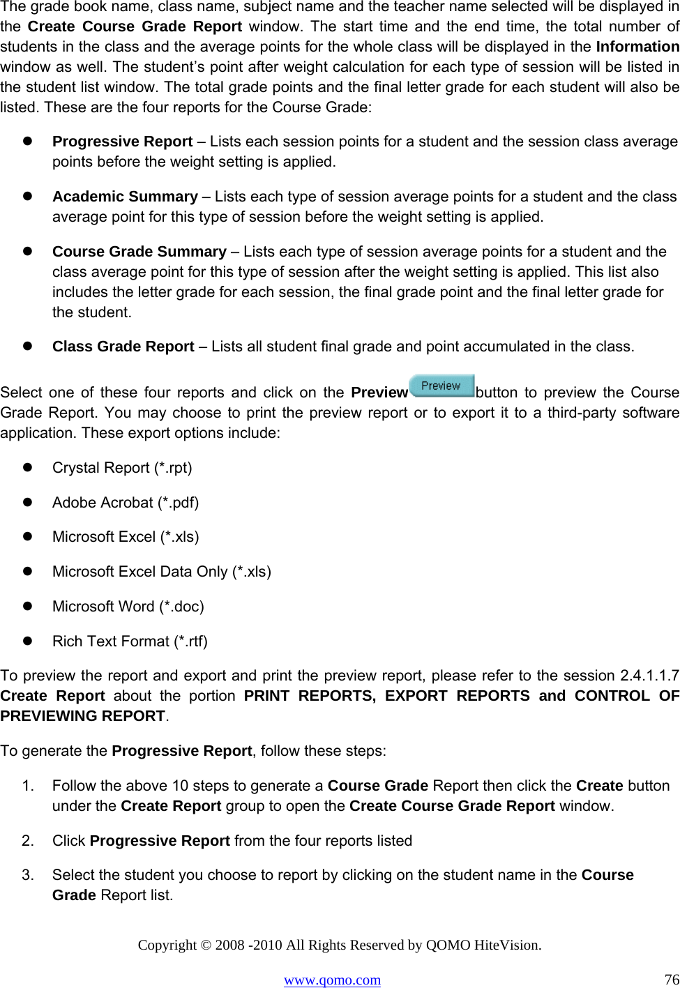 Copyright © 2008 -2010 All Rights Reserved by QOMO HiteVision. www.qomo.com                                                                          76 The grade book name, class name, subject name and the teacher name selected will be displayed in the  Create Course Grade Report window. The start time and the end time, the total number of students in the class and the average points for the whole class will be displayed in the Information window as well. The student’s point after weight calculation for each type of session will be listed in the student list window. The total grade points and the final letter grade for each student will also be listed. These are the four reports for the Course Grade:   Progressive Report – Lists each session points for a student and the session class average points before the weight setting is applied.    Academic Summary – Lists each type of session average points for a student and the class average point for this type of session before the weight setting is applied.   Course Grade Summary – Lists each type of session average points for a student and the class average point for this type of session after the weight setting is applied. This list also includes the letter grade for each session, the final grade point and the final letter grade for the student.   Class Grade Report – Lists all student final grade and point accumulated in the class. Select one of these four reports and click on the Preview button to preview the Course Grade Report. You may choose to print the preview report or to export it to a third-party software application. These export options include:   Crystal Report (*.rpt)   Adobe Acrobat (*.pdf)   Microsoft Excel (*.xls)   Microsoft Excel Data Only (*.xls)   Microsoft Word (*.doc)   Rich Text Format (*.rtf) To preview the report and export and print the preview report, please refer to the session 2.4.1.1.7 Create Report about the portion PRINT REPORTS, EXPORT REPORTS and CONTROL OF PREVIEWING REPORT. To generate the Progressive Report, follow these steps: 1.  Follow the above 10 steps to generate a Course Grade Report then click the Create button under the Create Report group to open the Create Course Grade Report window. 2. Click Progressive Report from the four reports listed 3.  Select the student you choose to report by clicking on the student name in the Course Grade Report list. 