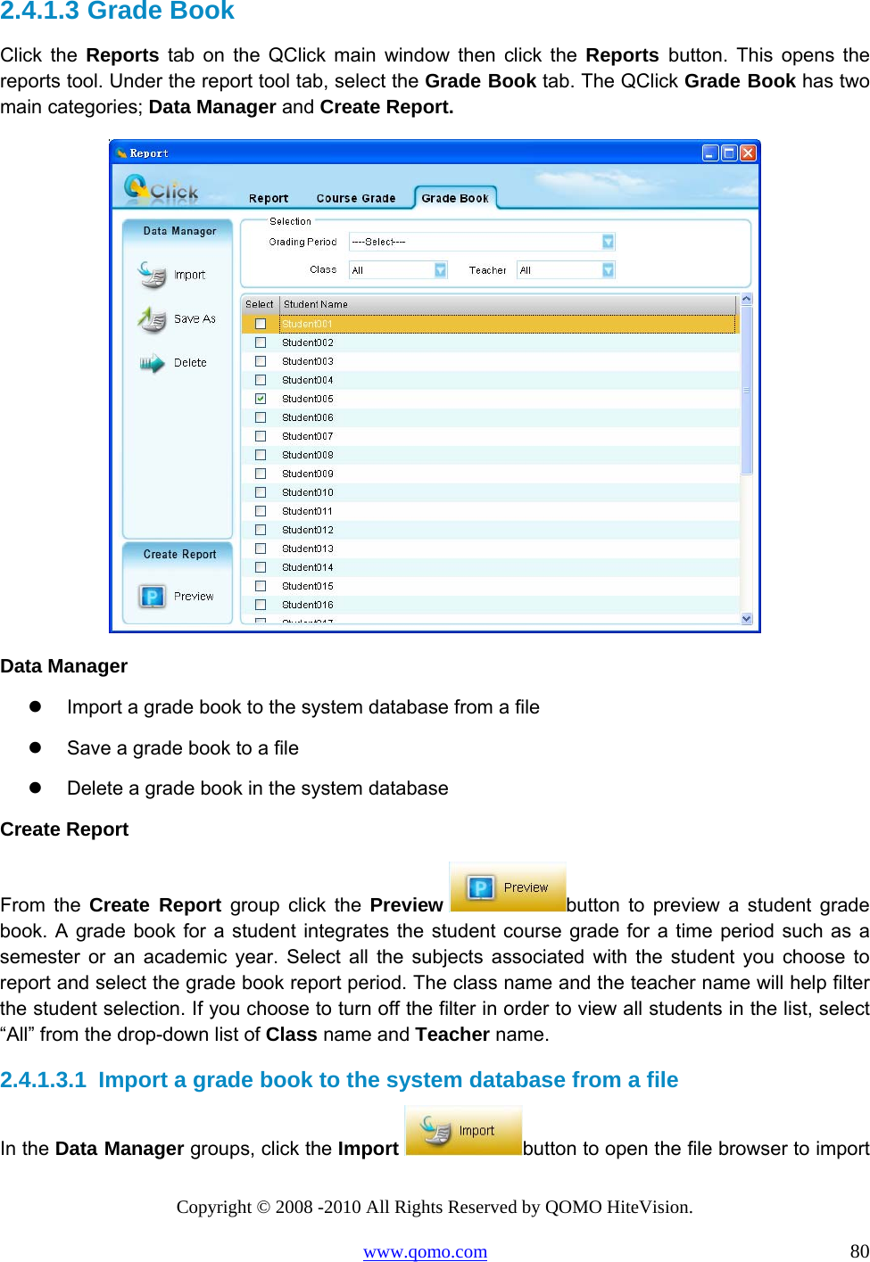 Copyright © 2008 -2010 All Rights Reserved by QOMO HiteVision. www.qomo.com                                                                          80 2.4.1.3  Grade Book Click the Reports tab on the QClick main window then click the Reports  button. This opens the reports tool. Under the report tool tab, select the Grade Book tab. The QClick Grade Book has two main categories; Data Manager and Create Report.  Data Manager   Import a grade book to the system database from a file    Save a grade book to a file   Delete a grade book in the system database Create Report From the Create Report group click the Preview  button to preview a student grade book. A grade book for a student integrates the student course grade for a time period such as a semester or an academic year. Select all the subjects associated with the student you choose to report and select the grade book report period. The class name and the teacher name will help filter the student selection. If you choose to turn off the filter in order to view all students in the list, select “All” from the drop-down list of Class name and Teacher name. 2.4.1.3.1  Import a grade book to the system database from a file In the Data Manager groups, click the Import  button to open the file browser to import 