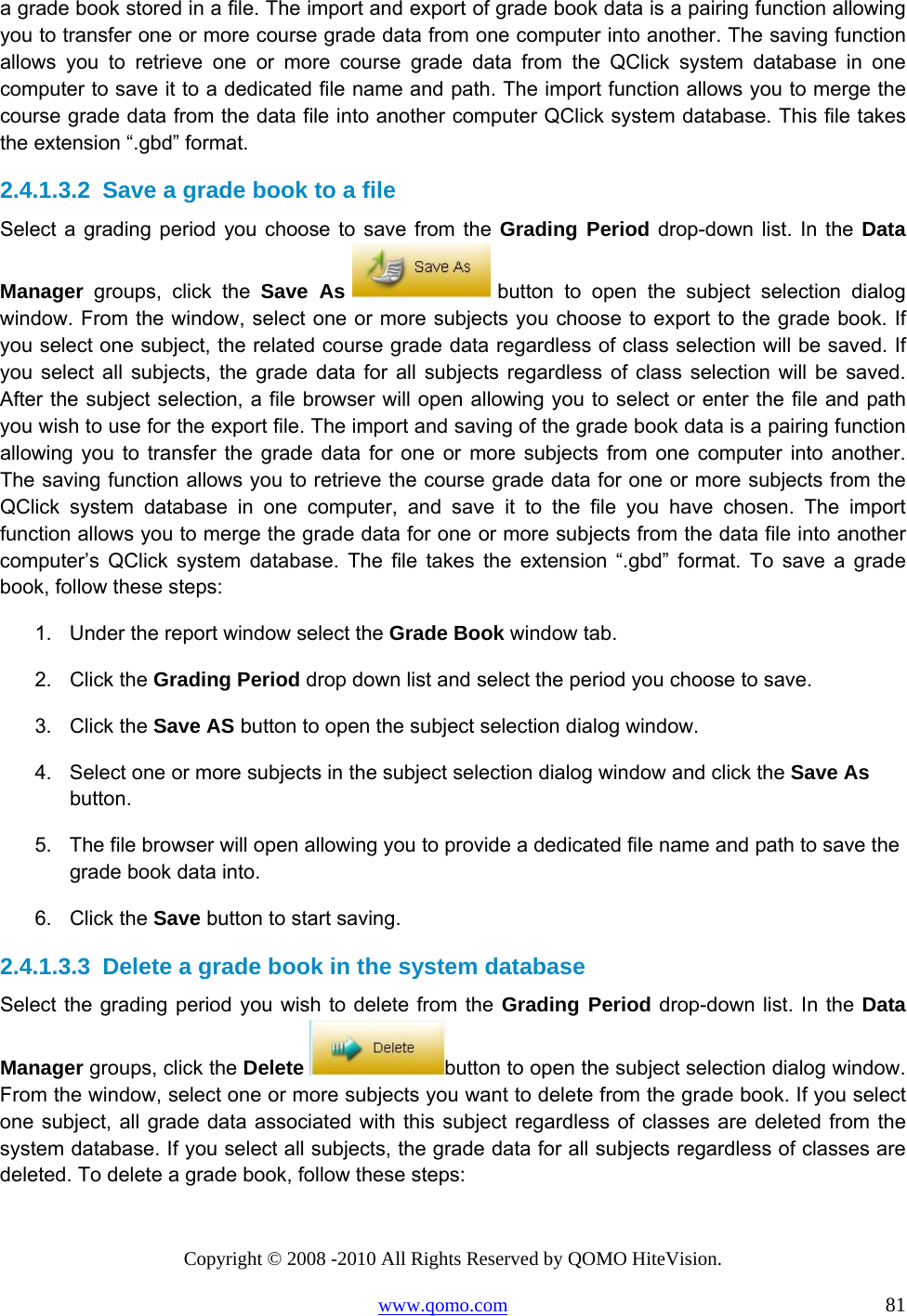 Copyright © 2008 -2010 All Rights Reserved by QOMO HiteVision. www.qomo.com                                                                          81 a grade book stored in a file. The import and export of grade book data is a pairing function allowing you to transfer one or more course grade data from one computer into another. The saving function allows you to retrieve one or more course grade data from the QClick system database in one computer to save it to a dedicated file name and path. The import function allows you to merge the course grade data from the data file into another computer QClick system database. This file takes the extension “.gbd” format.  2.4.1.3.2  Save a grade book to a file Select a grading period you choose to save from the Grading Period drop-down list. In the Data Manager groups, click the Save As   button to open the subject selection dialog window. From the window, select one or more subjects you choose to export to the grade book. If you select one subject, the related course grade data regardless of class selection will be saved. If you select all subjects, the grade data for all subjects regardless of class selection will be saved. After the subject selection, a file browser will open allowing you to select or enter the file and path you wish to use for the export file. The import and saving of the grade book data is a pairing function allowing you to transfer the grade data for one or more subjects from one computer into another. The saving function allows you to retrieve the course grade data for one or more subjects from the QClick system database in one computer, and save it to the file you have chosen. The import function allows you to merge the grade data for one or more subjects from the data file into another computer’s QClick system database. The file takes the extension “.gbd” format. To save a grade book, follow these steps: 1.  Under the report window select the Grade Book window tab. 2. Click the Grading Period drop down list and select the period you choose to save. 3. Click the Save AS button to open the subject selection dialog window. 4.  Select one or more subjects in the subject selection dialog window and click the Save As button. 5.  The file browser will open allowing you to provide a dedicated file name and path to save the grade book data into. 6. Click the Save button to start saving.  2.4.1.3.3  Delete a grade book in the system database Select the grading period you wish to delete from the Grading Period drop-down list. In the Data Manager groups, click the Delete  button to open the subject selection dialog window. From the window, select one or more subjects you want to delete from the grade book. If you select one subject, all grade data associated with this subject regardless of classes are deleted from the system database. If you select all subjects, the grade data for all subjects regardless of classes are deleted. To delete a grade book, follow these steps: 