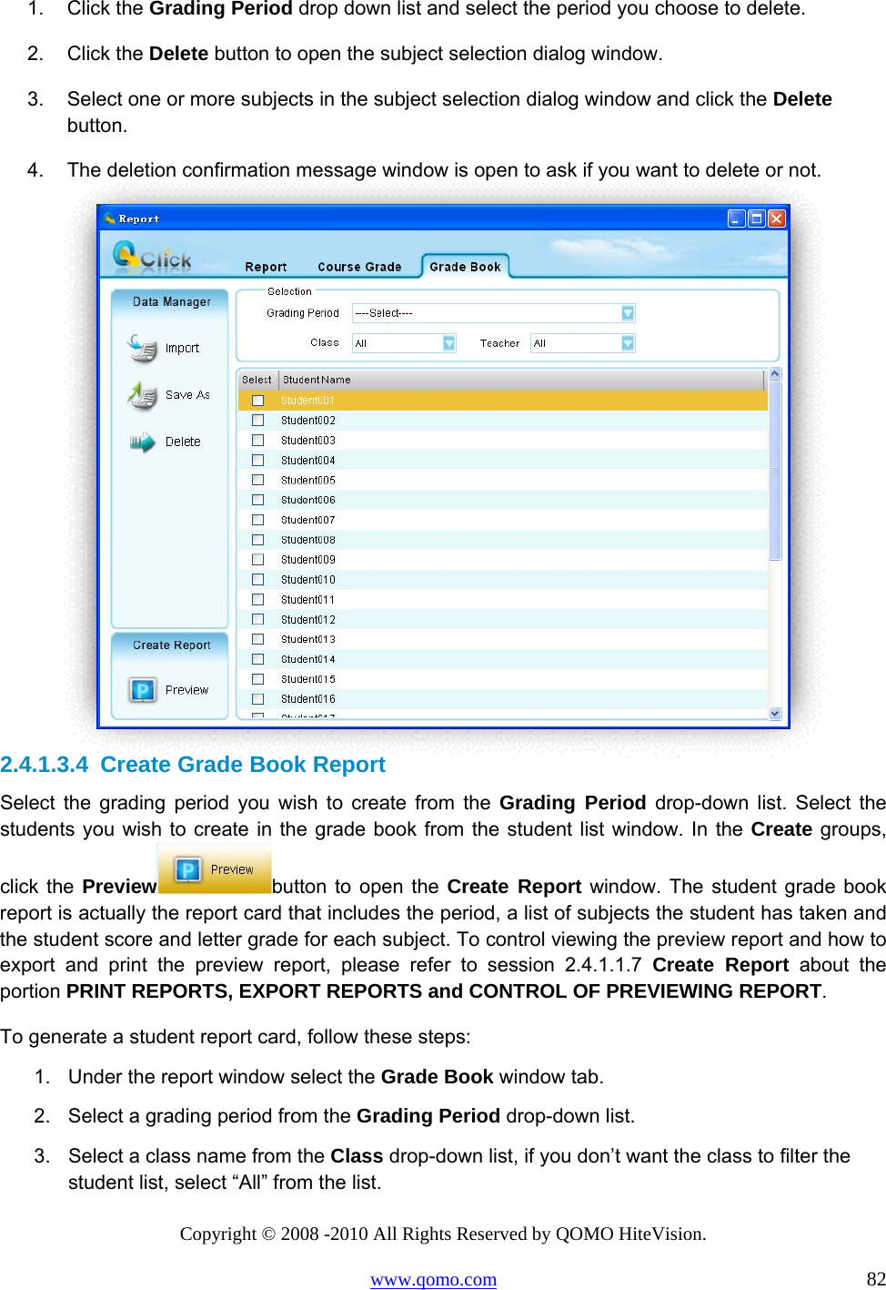 Copyright © 2008 -2010 All Rights Reserved by QOMO HiteVision. www.qomo.com                                                                          82 1. Click the Grading Period drop down list and select the period you choose to delete. 2. Click the Delete button to open the subject selection dialog window. 3.  Select one or more subjects in the subject selection dialog window and click the Delete button. 4.  The deletion confirmation message window is open to ask if you want to delete or not.   2.4.1.3.4  Create Grade Book Report Select the grading period you wish to create from the Grading Period drop-down list. Select the students you wish to create in the grade book from the student list window. In the Create groups, click the Preview button to open the Create Report window. The student grade book report is actually the report card that includes the period, a list of subjects the student has taken and the student score and letter grade for each subject. To control viewing the preview report and how to export and print the preview report, please refer to session 2.4.1.1.7 Create Report about the portion PRINT REPORTS, EXPORT REPORTS and CONTROL OF PREVIEWING REPORT. To generate a student report card, follow these steps: 1.  Under the report window select the Grade Book window tab. 2.  Select a grading period from the Grading Period drop-down list. 3.  Select a class name from the Class drop-down list, if you don’t want the class to filter the student list, select “All” from the list. 