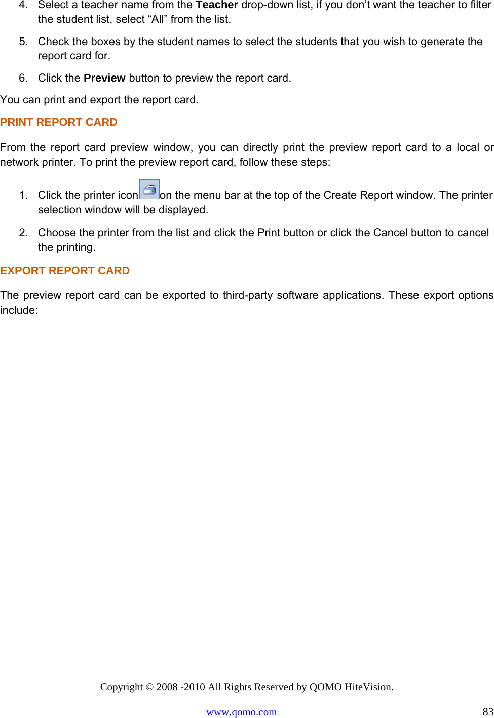 Copyright © 2008 -2010 All Rights Reserved by QOMO HiteVision. www.qomo.com                                                                          83 4.  Select a teacher name from the Teacher drop-down list, if you don’t want the teacher to filter the student list, select “All” from the list. 5.  Check the boxes by the student names to select the students that you wish to generate the report card for. 6. Click the Preview button to preview the report card. You can print and export the report card. PRINT REPORT CARD From the report card preview window, you can directly print the preview report card to a local or network printer. To print the preview report card, follow these steps: 1.  Click the printer icon on the menu bar at the top of the Create Report window. The printer selection window will be displayed. 2.  Choose the printer from the list and click the Print button or click the Cancel button to cancel the printing. EXPORT REPORT CARD The preview report card can be exported to third-party software applications. These export options include: 