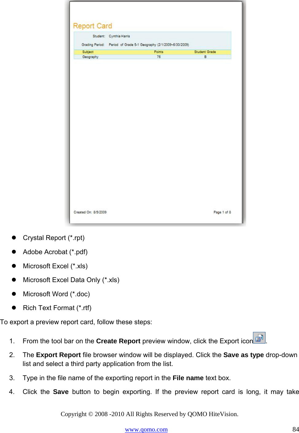 Copyright © 2008 -2010 All Rights Reserved by QOMO HiteVision. www.qomo.com                                                                          84   Crystal Report (*.rpt)  Adobe Acrobat (*.pdf)  Microsoft Excel (*.xls)  Microsoft Excel Data Only (*.xls)  Microsoft Word (*.doc)  Rich Text Format (*.rtf) To export a preview report card, follow these steps: 1.  From the tool bar on the Create Report preview window, click the Export icon . 2. The Export Report file browser window will be displayed. Click the Save as type drop-down list and select a third party application from the list. 3.  Type in the file name of the exporting report in the File name text box. 4. Click the Save  button to begin exporting. If the preview report card is long, it may take 