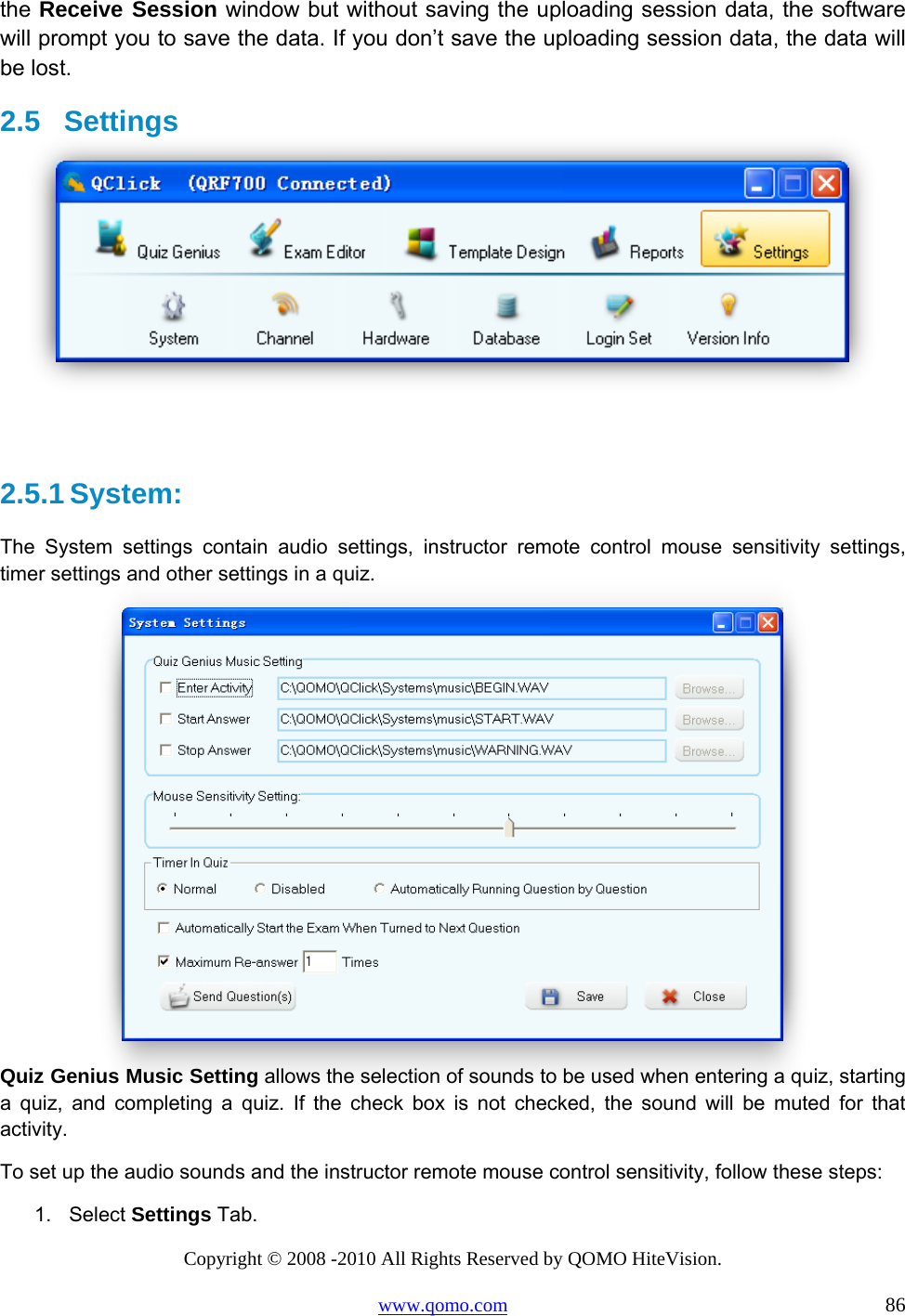 Copyright © 2008 -2010 All Rights Reserved by QOMO HiteVision. www.qomo.com                                                                          86 the Receive Session window but without saving the uploading session data, the software will prompt you to save the data. If you don’t save the uploading session data, the data will be lost. 2.5  Settings    2.5.1 System: The System settings contain audio settings, instructor remote control mouse sensitivity settings, timer settings and other settings in a quiz.  Quiz Genius Music Setting allows the selection of sounds to be used when entering a quiz, starting a quiz, and completing a quiz. If the check box is not checked, the sound will be muted for that activity.  To set up the audio sounds and the instructor remote mouse control sensitivity, follow these steps: 1. Select Settings Tab. 