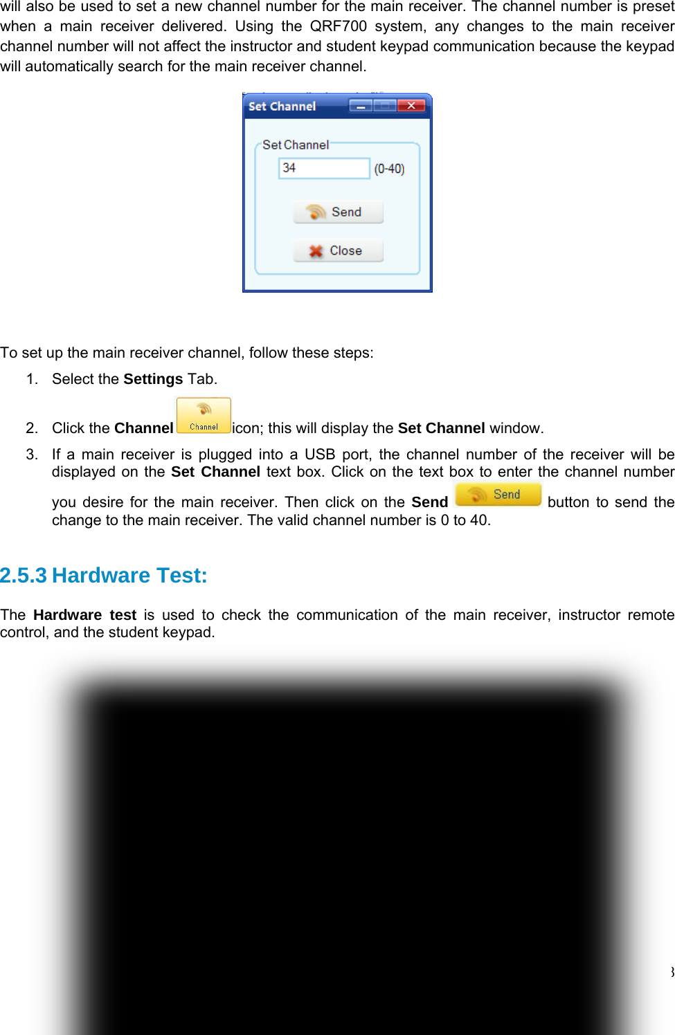 Copyright © 2008 -2010 All Rights Reserved by QOMO HiteVision. www.qomo.com                                                                          88 will also be used to set a new channel number for the main receiver. The channel number is preset when a main receiver delivered. Using the QRF700 system, any changes to the main receiver channel number will not affect the instructor and student keypad communication because the keypad will automatically search for the main receiver channel.     To set up the main receiver channel, follow these steps: 1. Select the Settings Tab. 2. Click the Channel icon; this will display the Set Channel window. 3.  If a main receiver is plugged into a USB port, the channel number of the receiver will be displayed on the Set Channel text box. Click on the text box to enter the channel number you desire for the main receiver. Then click on the Send  button to send the change to the main receiver. The valid channel number is 0 to 40.  2.5.3 Hardware Test:  The  Hardware test is used to check the communication of the main receiver, instructor remote control, and the student keypad.   