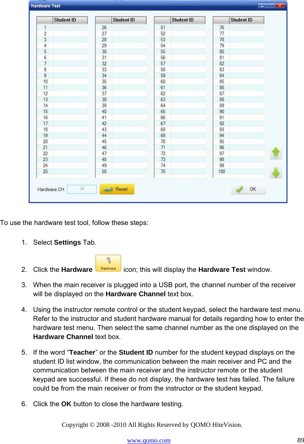 Copyright © 2008 -2010 All Rights Reserved by QOMO HiteVision. www.qomo.com                                                                          89   To use the hardware test tool, follow these steps:  1. Select Settings Tab. 2. Click the Hardware  icon; this will display the Hardware Test window. 3.  When the main receiver is plugged into a USB port, the channel number of the receiver will be displayed on the Hardware Channel text box.  4.  Using the instructor remote control or the student keypad, select the hardware test menu. Refer to the instructor and student hardware manual for details regarding how to enter the hardware test menu. Then select the same channel number as the one displayed on the Hardware Channel text box. 5.  If the word “Teacher” or the Student ID number for the student keypad displays on the student ID list window, the communication between the main receiver and PC and the communication between the main receiver and the instructor remote or the student keypad are successful. If these do not display, the hardware test has failed. The failure could be from the main receiver or from the instructor or the student keypad. 6. Click the OK button to close the hardware testing. 