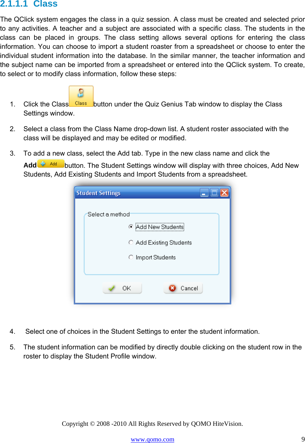 Copyright © 2008 -2010 All Rights Reserved by QOMO HiteVision. www.qomo.com                                                                          9 2.1.1.1  Class The QClick system engages the class in a quiz session. A class must be created and selected prior to any activities. A teacher and a subject are associated with a specific class. The students in the class can be placed in groups. The class setting allows several options for entering the class information. You can choose to import a student roaster from a spreadsheet or choose to enter the individual student information into the database. In the similar manner, the teacher information and the subject name can be imported from a spreadsheet or entered into the QClick system. To create, to select or to modify class information, follow these steps: 1.  Click the Class button under the Quiz Genius Tab window to display the Class Settings window. 2.  Select a class from the Class Name drop-down list. A student roster associated with the class will be displayed and may be edited or modified.  3.  To add a new class, select the Add tab. Type in the new class name and click the Add button. The Student Settings window will display with three choices, Add New Students, Add Existing Students and Import Students from a spreadsheet.    4.   Select one of choices in the Student Settings to enter the student information. 5.  The student information can be modified by directly double clicking on the student row in the roster to display the Student Profile window. 