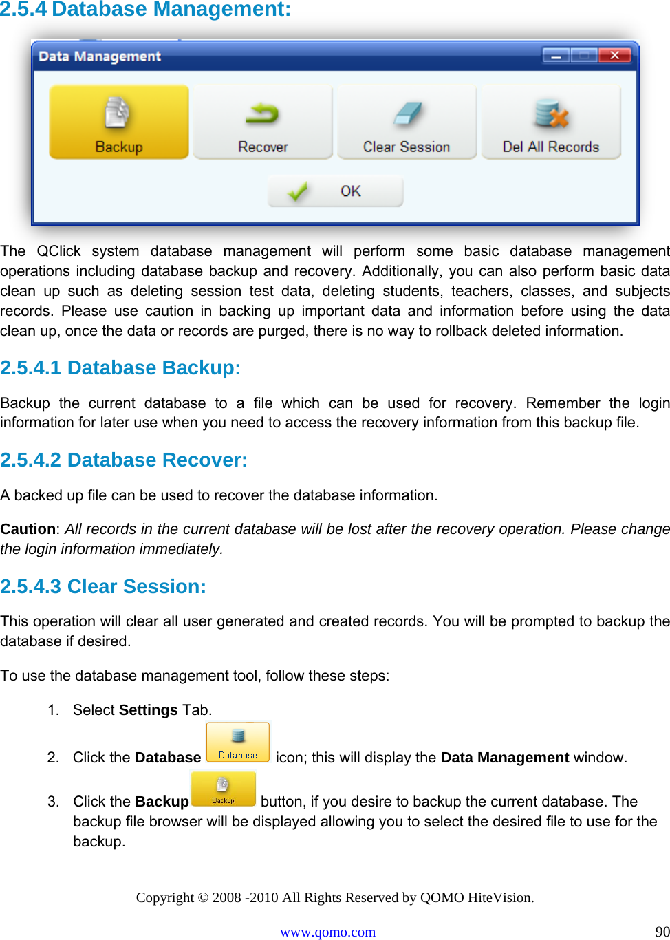 Copyright © 2008 -2010 All Rights Reserved by QOMO HiteVision. www.qomo.com                                                                          90  2.5.4 Database Management:   The QClick system database management will perform some basic database management operations including database backup and recovery. Additionally, you can also perform basic data clean up such as deleting session test data, deleting students, teachers, classes, and subjects records. Please use caution in backing up important data and information before using the data clean up, once the data or records are purged, there is no way to rollback deleted information. 2.5.4.1  Database Backup:  Backup the current database to a file which can be used for recovery. Remember the login information for later use when you need to access the recovery information from this backup file. 2.5.4.2  Database Recover: A backed up file can be used to recover the database information.  Caution: All records in the current database will be lost after the recovery operation. Please change the login information immediately. 2.5.4.3  Clear Session: This operation will clear all user generated and created records. You will be prompted to backup the database if desired. To use the database management tool, follow these steps: 1. Select Settings Tab. 2. Click the Database  icon; this will display the Data Management window. 3. Click the Backup  button, if you desire to backup the current database. The backup file browser will be displayed allowing you to select the desired file to use for the backup. 