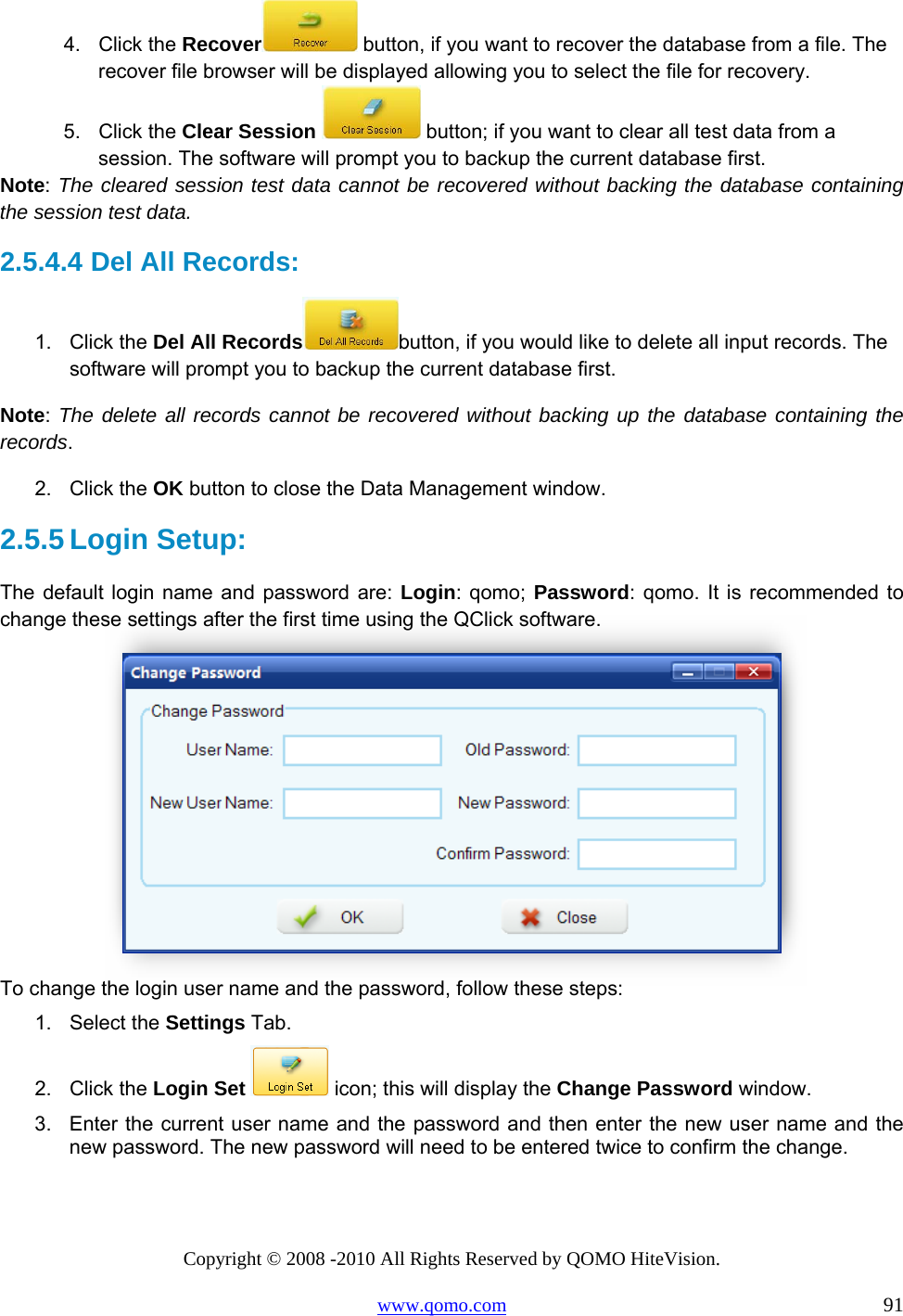 Copyright © 2008 -2010 All Rights Reserved by QOMO HiteVision. www.qomo.com                                                                          91 4. Click the Recover  button, if you want to recover the database from a file. The recover file browser will be displayed allowing you to select the file for recovery. 5. Click the Clear Session  button; if you want to clear all test data from a session. The software will prompt you to backup the current database first.  Note: The cleared session test data cannot be recovered without backing the database containing the session test data.  2.5.4.4  Del All Records: 1. Click the Del All Records button, if you would like to delete all input records. The software will prompt you to backup the current database first.  Note:  The delete all records cannot be recovered without backing up the database containing the records. 2. Click the OK button to close the Data Management window. 2.5.5 Login Setup: The default login name and password are: Login: qomo; Password: qomo. It is recommended to change these settings after the first time using the QClick software.  To change the login user name and the password, follow these steps: 1. Select the Settings Tab. 2. Click the Login Set  icon; this will display the Change Password window. 3.  Enter the current user name and the password and then enter the new user name and the new password. The new password will need to be entered twice to confirm the change. 