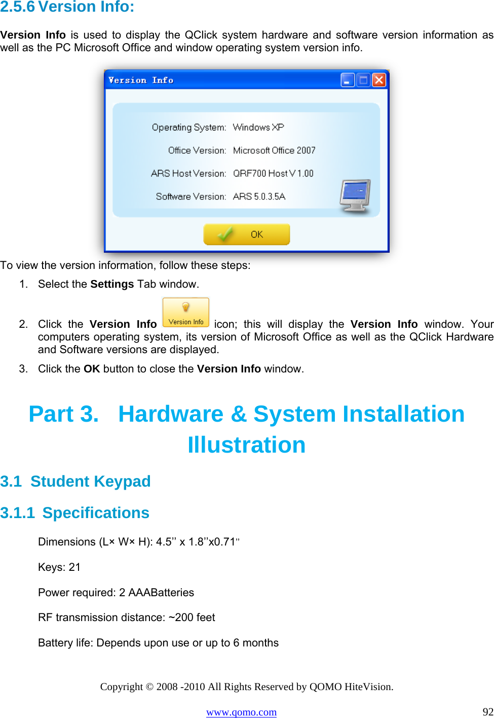 Copyright © 2008 -2010 All Rights Reserved by QOMO HiteVision. www.qomo.com                                                                          92 2.5.6 Version Info:  Version Info is used to display the QClick system hardware and software version information as well as the PC Microsoft Office and window operating system version info.   To view the version information, follow these steps: 1. Select the Settings Tab window. 2. Click the Version Info  icon; this will display the Version Info window. Your computers operating system, its version of Microsoft Office as well as the QClick Hardware and Software versions are displayed. 3. Click the OK button to close the Version Info window. Part 3.  Hardware &amp; System Installation Illustration 3.1  Student Keypad  3.1.1  Specifications Dimensions (L× W× H): 4.5’’ x 1.8’’x0.71’’ Keys: 21 Power required: 2 AAABatteries  RF transmission distance: ~200 feet Battery life: Depends upon use or up to 6 months 