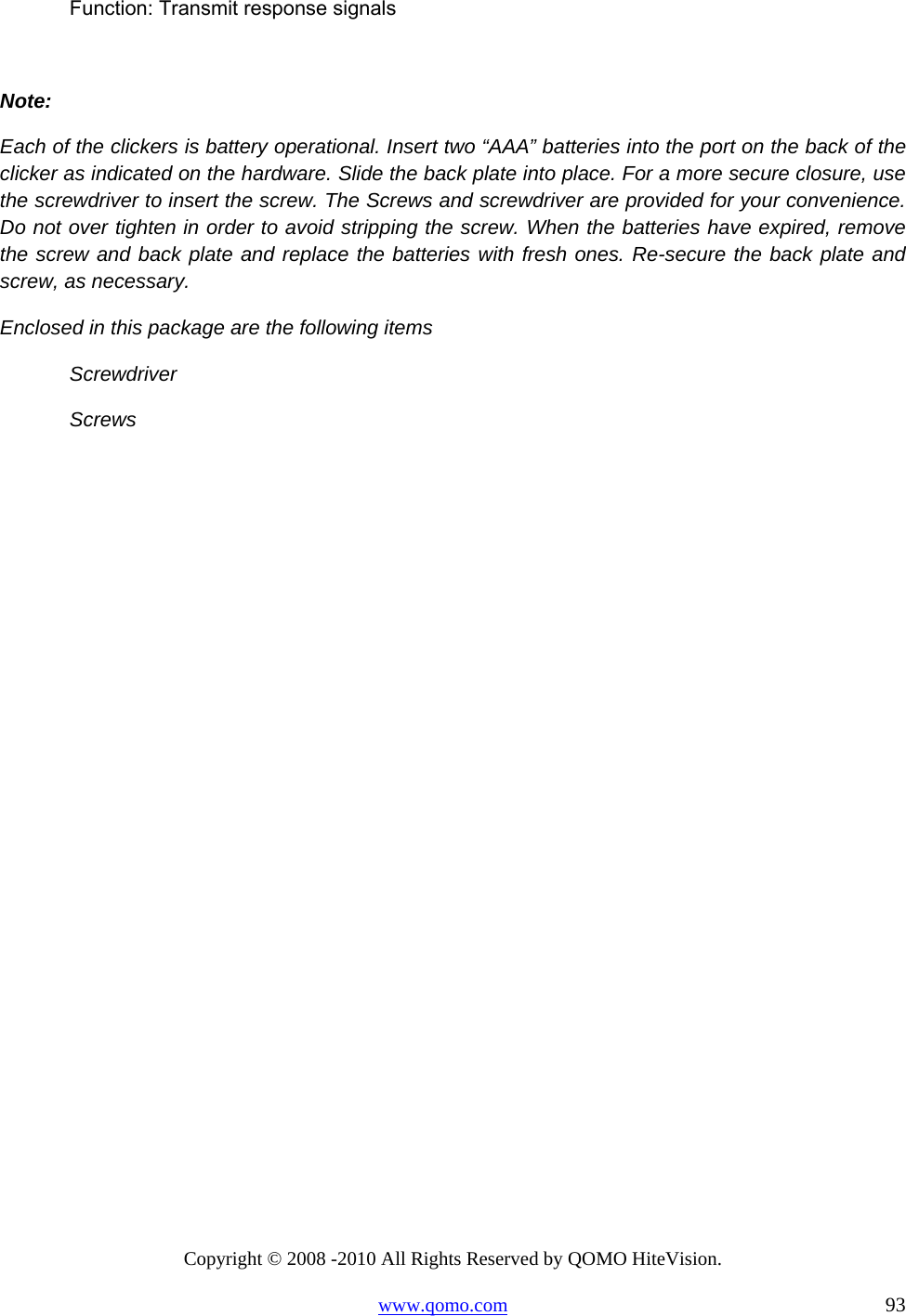 Copyright © 2008 -2010 All Rights Reserved by QOMO HiteVision. www.qomo.com                                                                          93 Function: Transmit response signals  Note: Each of the clickers is battery operational. Insert two “AAA” batteries into the port on the back of the clicker as indicated on the hardware. Slide the back plate into place. For a more secure closure, use the screwdriver to insert the screw. The Screws and screwdriver are provided for your convenience. Do not over tighten in order to avoid stripping the screw. When the batteries have expired, remove the screw and back plate and replace the batteries with fresh ones. Re-secure the back plate and screw, as necessary.  Enclosed in this package are the following items  Screwdriver  Screws    