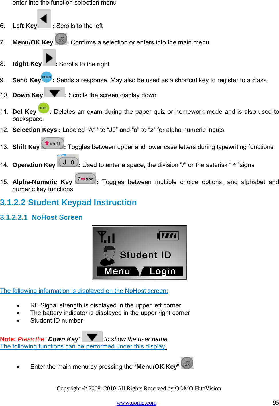 Copyright © 2008 -2010 All Rights Reserved by QOMO HiteVision. www.qomo.com                                                                          95 enter into the function selection menu 6.  Left Key  : Scrolls to the left 7.  Menu/OK Key  : Confirms a selection or enters into the main menu 8.  Right Key  : Scrolls to the right 9.  Send Key : Sends a response. May also be used as a shortcut key to register to a class 10.  Down Key  : Scrolls the screen display down  11.  Del Key  : Deletes an exam during the paper quiz or homework mode and is also used to backspace 12.  Selection Keys : Labeled “A1” to “J0” and “a” to “z” for alpha numeric inputs  13.  Shift Key  : Toggles between upper and lower case letters during typewriting functions 14.  Operation Key  : Used to enter a space, the division &quot;/&quot; or the asterisk “＊”signs 15.  Alpha-Numeric Key  :  Toggles between multiple choice options, and alphabet and numeric key functions 3.1.2.2  Student Keypad Instruction 3.1.2.2.1  NoHost Screen    The following information is displayed on the NoHost screen: •      RF Signal strength is displayed in the upper left corner •      The battery indicator is displayed in the upper right corner •      Student ID number   Note: Press the “Down Key”   to show the user name. The following functions can be performed under this display: •      Enter the main menu by pressing the “Menu/OK Key” . 