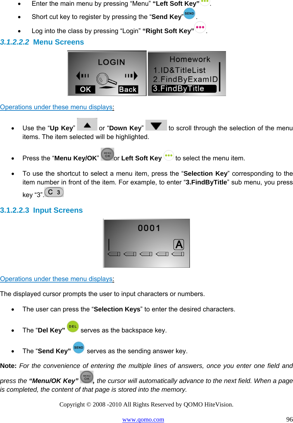 Copyright © 2008 -2010 All Rights Reserved by QOMO HiteVision. www.qomo.com                                                                          96 •      Enter the main menu by pressing “Menu” “Left Soft Key” . •      Short cut key to register by pressing the “Send Key”. •      Log into the class by pressing “Login” “Right Soft Key” . 3.1.2.2.2  Menu Screens    Operations under these menu displays:  •  Use the “Up Key”   or “Down Key”   to scroll through the selection of the menu items. The item selected will be highlighted. •  Press the “Menu Key/OK”  or Left Soft Key  to select the menu item. •  To use the shortcut to select a menu item, press the “Selection Key” corresponding to the item number in front of the item. For example, to enter “3.FindByTitle” sub menu, you press key “3”.  3.1.2.2.3  Input Screens   Operations under these menu displays:  The displayed cursor prompts the user to input characters or numbers. •  The user can press the “Selection Keys” to enter the desired characters.  •  The “Del Key”   serves as the backspace key. •  The “Send Key”   serves as the sending answer key. Note: For the convenience of entering the multiple lines of answers, once you enter one field and press the “Menu/OK Key” , the cursor will automatically advance to the next field. When a page is completed, the content of that page is stored into the memory. 